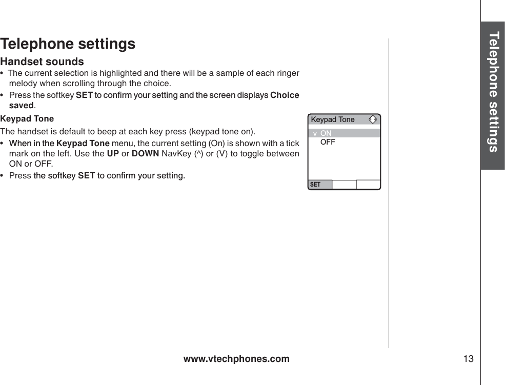 www.vtechphones.com 13Basic operationTelephone settingsTelephone settingsHandset sounds•  The current selection is highlighted and there will be a sample of each ringer melody when scrolling through the choice.•Press the softkey SETVQEQPſTO[QWTUGVVKPICPFVJGUETGGPFKURNC[UChoice saved.Keypad ToneThe handset is default to beep at each key press (keypad tone on). • When in theWhen in the Keypad Tone menu, the current setting (On) is shown with a tick mark on the left. Use the UP or DOWN NavKey (^) or (V) to toggle between ON or OFF. •Press thesoftkeythe softkey SETVQEQPſTO[QWTUGVVKPIKeypad ToneSETvONOFF