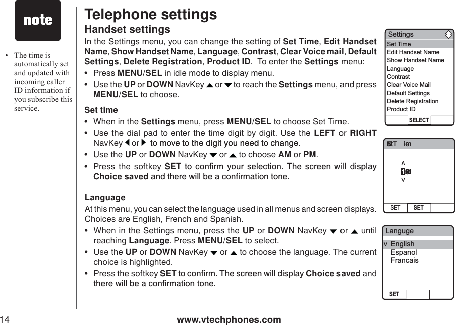 www.vtechphones.com14Telephone settingsHandset settingsIn the Settings menu, you can change the setting of Set Time,Edit Handset Name, Show Handset Name, Language, Contrast, Clear Voice mail, Default Settings,Delete Registration,Product ID.  To enter the Settings menu: •Press MENU/SEL in idle mode to display menu. •Use the UP or DOWN NavKey  or  to reach the Settings menu, and press MENU/SEL to choose.  Set time• When in the Settings menu, press MENU/SEL to choose Set Time.• Use the dial pad to enter the time digit by digit. Use the LEFT or RIGHTNavKey   or   tomovetothedigityouneedtochange. to move to the digit you need to change. • Use the UP or DOWN NavKey   or   to choose AM or PM.•Press the softkey SET VQ EQPſTO [QWT UGNGEVKQP 6JG UETGGP YKNN FKURNC[Choice savedCPFVJGTGYKNNDGCEQPſTOCVKQPVQPGLanguageAt this menu, you can select the language used in all menus and screen displays. Choices are English, French and Spanish. • When in the Settings menu, press the UP or DOWN NavKey   or   untilreaching Language. Press MENU/SEL to select.•Use the UP or DOWN NavKey   or   to choose the language. The current choice is highlighted. • Press the softkey SETVQEQPſTO6JGUETGGPYKNNFKURNC[Choice saved and VJGTGYKNNDGCEQPſTOCVKQPVQPG• The time is automatically set and updated with incoming caller ID information if you subscribe this service.Set TimeSET SET12:00AM&lt;&gt;LangugeSETv EnglishEspanolFrancaisSettingsSELECTSet TimeEdit Handset NameShow Handset NameLanguageContrastClear Voice MailDefault SettingsDelete RegistrationProduct ID