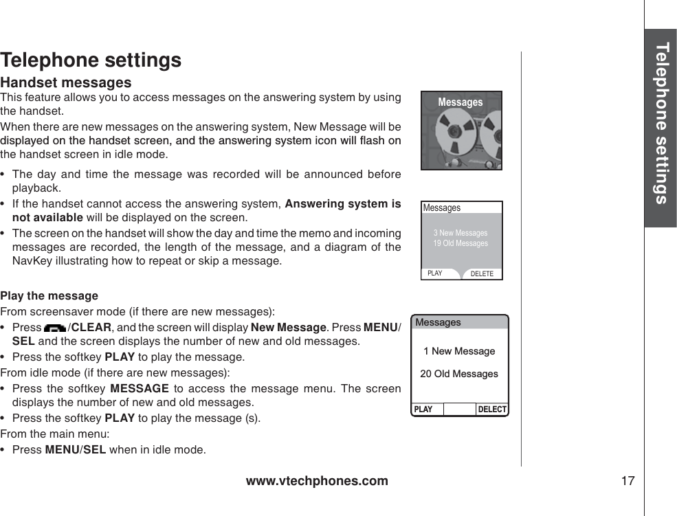 www.vtechphones.com 17Basic operationTelephone settingsTelephone settingsHandset messagesThis feature allows you to access messages on the answering system by using the handset. When there are new messages on the answering system, New Message will be FKURNC[GFQPVJGJCPFUGVUETGGPCPFVJGCPUYGTKPIU[UVGOKEQPYKNNƀCUJQPthe handset screen in idle mode.• The day and time the message was recorded will be announced before playback. • If the handset cannot access the answering system, Answering system is not available will be displayed on the screen.• The screen on the handset will show the day and time the memo and incoming messages are recorded, the length of the message, and a diagram of the NavKey illustrating how to repeat or skip a message. Play the messageFrom screensaver mode (if there are new messages):•Press  /CLEAR, and the screen will display New Message. Press MENU/SEL and the screen displays the number of new and old messages.   • Press the softkey PLAY to play the message. From idle mode (if there are new messages):•Press the softkey MESSAGE to access the message menu. The screen displays the number of new and old messages. • Press the softkey PLAY to play the message (s). From the main menu:•Press MENU/SEL when in idle mode.  MessagesMessagesPLAY DELETE3 New Messages19 Old Messages MessagesPLAY DELECT1 New Message20 Old Messages