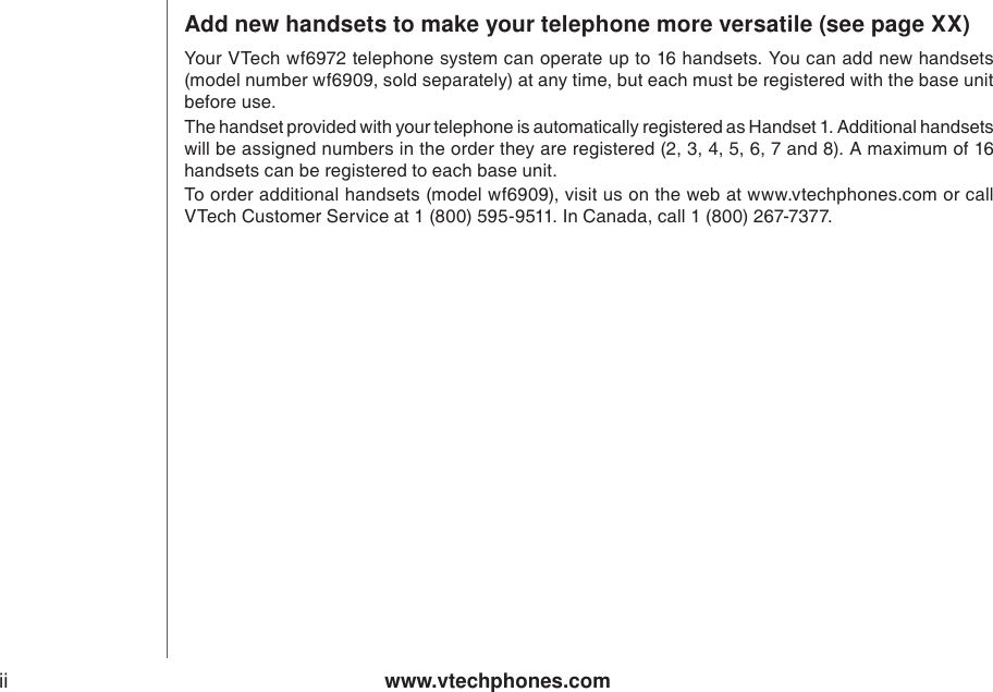 www.vtechphones.comiiAdd new handsets to make your telephone more versatile (see page XX)Your VTech wf6972 telephone system can operate up to 16 handsets. You can add new handsets (model number wf6909, sold separately) at any time, but each must be registered with the base unitbefore use. The handset provided with your telephone is automatically registered as Handset 1. Additional handsets will be assigned numbers in the order they are registered (2, 3, 4, 5, 6, 7 and 8). A maximum of 16 handsets can be registered to each base unit.To order additional handsets (model wf6909), visit us on the web at www.vtechphones.com or call VTech Customer Service at 1 (800) 595-9511. In Canada, call 1 (800) 267-7377.