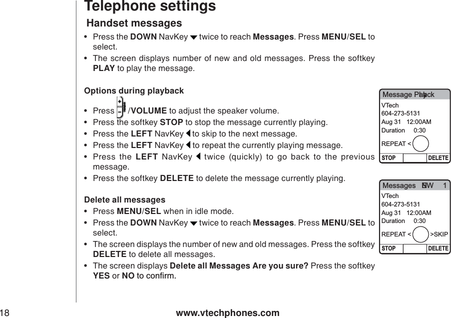 www.vtechphones.com18Telephone settingsHandset messagesOptions during playback•Press   /VOLUME to adjust the speaker volume.   • Press the softkey STOP to stop the message currently playing. • Press the LEFT NavKey  to skip to the next message.    • Press the LEFT NavKey   to repeat the currently playing message.     •Press the LEFT NavKey   twice (quickly) to go back to the previous message. • Press the softkey DELETE to delete the message currently playing. Delete all messages•Press MENU/SEL when in idle mode.  •Press the DOWN NavKey   twice to reach Messages. Press MENU/SEL to select. • The screen displays the number of new and old messages. Press the softkey DELETE to delete all messages. • The screen displays Delete all Messages Are you sure? Press the softkey YES or NOVQEQPſTO•Press the DOWN NavKey   twice to reach Messages. Press MENU/SEL to select. • The screen displays number of new and old messages. Press the softkey PLAY to play the message.   Message PlaybackSTOP DELETEVTech604-273-5131Aug 31   12:00AMDuration     0:30REPEAT &lt;Messages   NEW 1STOP DELETEVTech604-273-5131Aug 31   12:00AMDuration     0:30REPEAT &lt;           &gt;SKIP