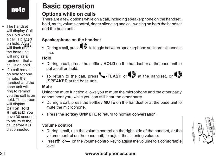 www.vtechphones.com24Basic operationOptions while on callsThere are a few options while on a call, including speakerphone on the handset,  hold, mute, volume control, ringer silencing and call waiting on both the handset and the base unit.  Speakerphone on the handset• During a call, press    to toggle between speakerphone and normal handset use.   Hold• During a call, press the softkey HOLD on the handset or at the base unit to put a call on hold. • To return to the call, press  /FLASH or   at the handset, or /SPEAKER at the base unit. MuteUsing the mute function allows you to mute the microphone and the other party cannot hear you, while you can still hear the other party. • During a call, press the softkey MUTE on the handset or at the base unit to mute the microphone.  •   Press the softkey UNMUTE to return to normal conversation. Volume control• During a call, use the volume control on the right side of the handset, or the volume control on the base unit, to adjust the listening volume. •Press   or   on the volume control key to adjust the volume to a comfor table level. • The handset will display Call on Hold when a call is placed on hold. A        YKNNƀCUJCPFthe base unitwill ring as a reminder that a call is on hold.• If a call remains on hold for one minute, the handset and the base unit will ring to remind you the call is on hold. The screen will display Call on Hold Ringback! You have 30 seconds to return to the call before it isdisconnected.