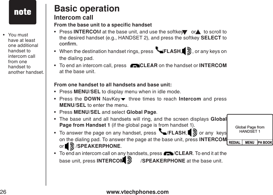 www.vtechphones.com26Basic operation•You must have at least one additional handset to intercom call from one handset to another handset.Global Page from HANDSET 1From one handset to all handsets and base unit: •Press MENU/SEL to display menu when in idle mode.   •Press the DOWN NavKey three times to reach Intercom and press MENU/SEL to enter the menu.   •Press MENU/SEL and select Global Page.• The base unit and all handsets will ring, and the screen displays Global Page from Handset 1 (if the global page is from handset 1). • To answer the page on any handset, press   /FLASH, or any  keys on the dialing pad. To answer the page at the base unit, press INTERCOMor /SPEAKERPHONE.• To end an intercom call on any handsets, press  /CLEAR. To end it at the base unit, press INTERCOM or  /SPEAKERPHONE at the base unit. From the base unit to a specific handset•Press INTERCOM at the base unit, and use the softkey   or   to scroll to the desired handset (e.g., HANDSET 2), and press the softkey SELECT to EQPſTO• When the destination handset rings, press  /FLASH,, or any keys on the dialing pad.• To end an intercom call, press  /CLEAR on the handset or INTERCOMat the base unit. Intercom callGlobal Page fromHANDSET 1MENU PH BOOKREDIAL