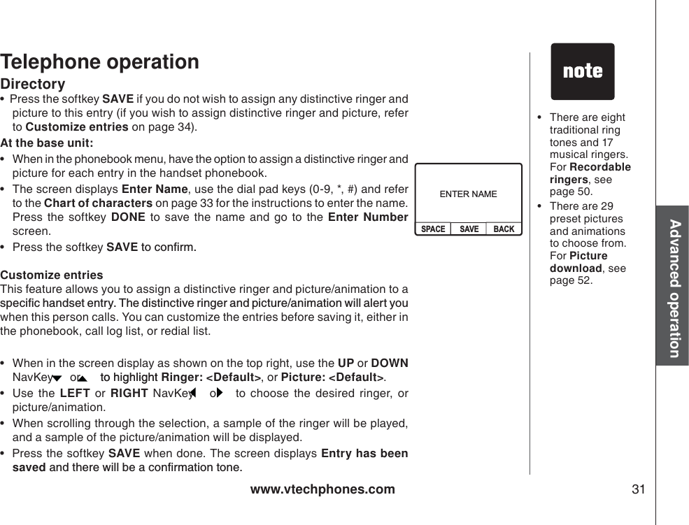 www.vtechphones.com 31Advanced operationTelephone operation• There are eight traditional ring tones and 17 musical ringers. For Recordable ringers, see page 50.  • There are 29 preset pictures and animations to choose from. For Picture download, see page 52. Directory•  Press the softkey SAVE if you do not wish to assign any distinctive ringer and picture to this entry (if you wish to assign distinctive ringer and picture, refer to Customize entries on page 34).   At the base unit:• When in the phonebook menu, have the option to assign a distinctive ringer and picture for each entry in the handset phonebook. • The screen displays Enter Name, use the dial pad keys (0-9, *, #) and refer to the Chart of characters on page 33 for the instructions to enter the name. Press the softkey DONE to save the name and go to the Enter Numberscreen. • Press the softkey SAVEVQEQPſTOCustomize entriesThis feature allows you to assign a distinctive ringer and picture/animation to a URGEKſEJCPFUGVGPVT [6JGFKUVKPEVKXGTKPIGTCPFRKEVWTGCPKOCVKQPYKNNCNGTV[QWwhen this person calls. You can customize the entries before saving it, either inthe phonebook, call log list, or redial list. • When in the screen display as shown on the top right, use the UP or DOWNNavKey   or   to highlight to highlight Ringer: &lt;Default&gt;, or Picture: &lt;Default&gt;.•Use the LEFT or RIGHT NavKey   or   to choose the desired ringer, or picture/animation.   • When scrolling through the selection, a sample of the ringer will be played, and a sample of the picture/animation will be displayed.   •  Press the softkey SAVE when done. The screen displays Entry has been savedCPFVJGTGYKNNDGCEQPſTOCVKQPVQPGENTER NAMESAVE BACKSPACE