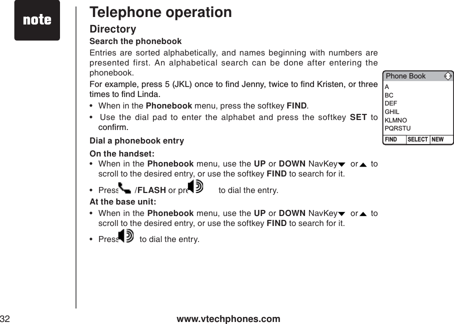 www.vtechphones.com32Search the phonebookEntries are sorted alphabetically, and names beginning with numbers are presented first. An alphabetical search can be done after entering the phonebook. (QTGZCORNGRTGUU,-.QPEGVQſPF,GPP[VYKEGVQſPF-TKUVGPQTVJTGGVKOGUVQſPF.KPFC• When in the Phonebook menu, press the softkey FIND.•  Use the dial pad to enter the alphabet and press the softkey SET to EQPſTODial a phonebook entryOn the handset:• When in the Phonebook menu, use the UP or DOWN NavKey   or   to scroll to the desired entry, or use the softkey FIND to search for it. •Press  /FLASH or press   to dial the entry. At the base unit:• When in the Phonebook menu, use the UP or DOWN NavKey   or   to scroll to the desired entry, or use the softkey FIND to search for it. •Press  to dial the entry. Telephone operationDirectoryPhone BookFIND NEWSELECTABCDEFGHILKLMNOPQRSTU