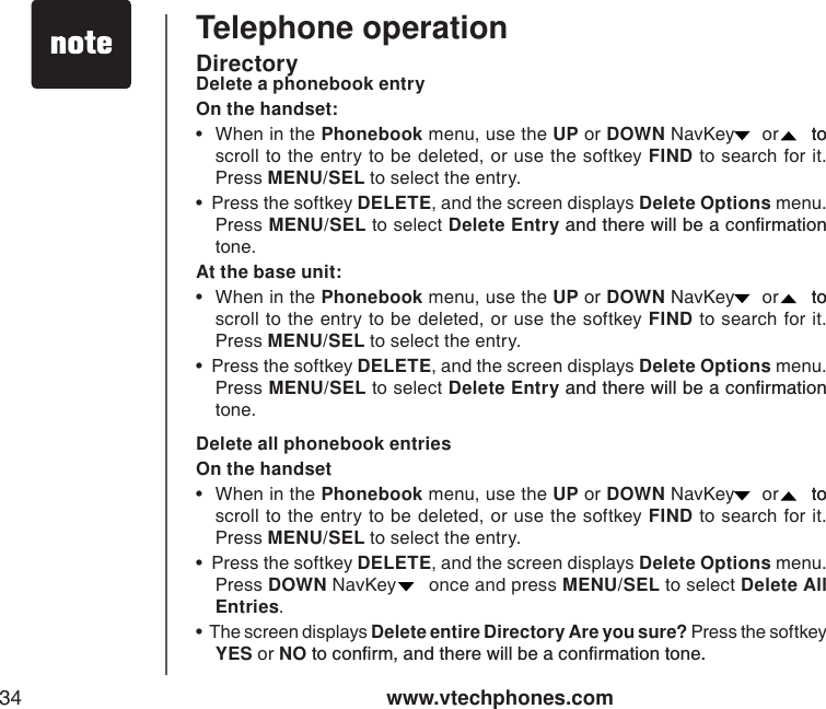 www.vtechphones.com34Telephone operationDelete a phonebook entryOn the handset:• When in the Phonebook menu, use the UP or DOWN NavKey   or   to to scroll to the entry to be deleted, or use the softkey FIND to search for it. Press MENU/SEL to select the entry.    •  Press the softkey DELETE, and the screen displays Delete Options menu.Press MENU/SEL to select Delete EntryCPFVJGTGYKNNDGCEQPſTOCVKQPtone. At the base unit:• When in the Phonebook menu, use the UP or DOWN NavKey   or   to to scroll to the entry to be deleted, or use the softkey FIND to search for it. Press MENU/SEL to select the entry.    •  Press the softkey DELETE, and the screen displays Delete Options menu.Press MENU/SEL to select Delete EntryCPFVJGTGYKNNDGCEQPſTOCVKQPtone. Delete all phonebook entriesOn the handset• When in the Phonebook menu, use the UP or DOWN NavKey   or   to to scroll to the entry to be deleted, or use the softkey FIND to search for it. Press MENU/SEL to select the entry.    •  Press the softkey DELETE, and the screen displays Delete Options menu. Press DOWN NavKey    once and press MENU/SEL to select Delete All Entries.•  The screen displays Delete entire Directory Are you sure? Press the softkey YES or NOVQEQPſTOCPFVJGTGYKNNDGCEQPſTOCVKQPVQPGDirectory