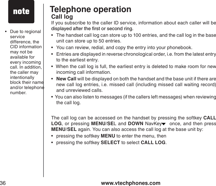 www.vtechphones.com36Telephone operationCall logIf you subscribe to the caller ID service, information about each caller will be FKURNC[GFCHVGTVJGſTUVQTUGEQPFTKPI• The handset call log can store up to 100 entries, and the call log in the base unit can store up to 50 entries. • You can review, redial, and copy the entry into your phonebook.  • Entries are displayed in reverse chronological order, i.e. from the latest entry to the earliest entry.•  When the call log is full, the earliest entry is deleted to make room for new incoming call information.   •New Call will be displayed on both the handset and the base unit if there are new call log entries, i.e. missed call (including missed call waiting record) and unreviewed calls. •  You can also listen to messages (if the callers left messages) when reviewing the call log. The call log can be accessed on the handset by pressing the softkey CALL LOG, or pressing MENU/SEL and DOWN NavKey  once, and then press MENU/SEL again. You can also access the call log at the base unit by:• pressing the softkey MENU to enter the menu, then• pressing the softkey SELECT to select CALL LOG.• Due to regional service difference, the CID information may not be available for every incoming call. In addition, the caller may intentionally block their name and/or telephone number.