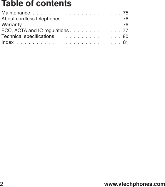 www.vtechphones.com2Table of contentsMaintenance . . . . . . . . . . . . . . . . . . . . . . 75About cordless telephones . . . . . . . . . . . . . . . 76Warranty . . . . . . . . . . . . . . . . . . . . . . . . 76FCC, ACTA and IC regulations . . . . . . . . . . . . . 776GEJPKECNURGEKſECVKQPU . . . . . . . . . . . . . . . . 80Index . . . . . . . . . . . . . . . . . . . . . . . . . . 81