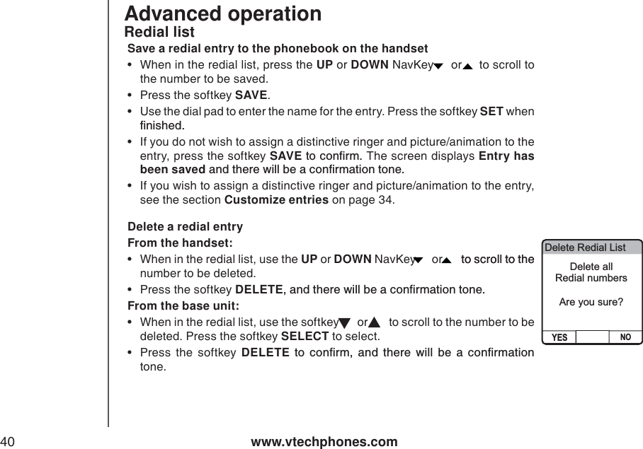 www.vtechphones.com40Advanced operation Redial listSave a redial entry to the phonebook on the handset• When in the redial list, press the UP or DOWN NavKey   or   to scroll to the number to be saved.   • Press the softkey SAVE.• Use the dial pad to enter the name for the entry. Press the softkey SET when ſPKUJGF• If you do not wish to assign a distinctive ringer and picture/animation to the entry, press the softkey SAVEVQEQPſTOThe screen displays Entry has been savedCPFVJGTGYKNNDGCEQPſTOCVKQPVQPG• If you wish to assign a distinctive ringer and picture/animation to the entry, see the section Customize entries on page 34. Delete a redial entryFrom the handset:• When in the redial list, use the UP or DOWN NavKey   or   to scroll to the to scroll to the number to be deleted.   • Press the softkey DELETECPFVJGTGYKNNDGCEQPſTOCVKQPVQPGFrom the base unit: • When in the redial list, use the softkey   or    to scroll to the number to be deleted. Press the softkey SELECT to select.     •Press the softkey DELETE VQEQPſTOCPFVJGTGYKNNDGCEQPſTOCVKQPtone. Delete Redial ListYES NODelete all Redial numbersAre you sure? 