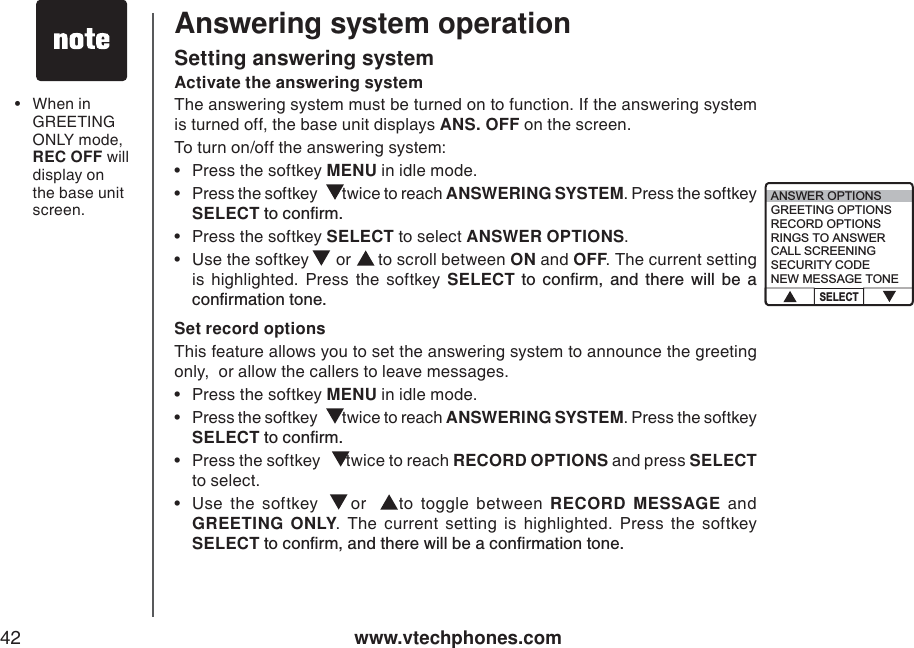 www.vtechphones.com42Answering system operationActivate the answering systemThe answering system must be turned on to function. If the answering system is turned off, the base unit displays ANS. OFF on the screen. To turn on/off the answering system:• Press the softkey MENU in idle mode.    •Press the softkey   twice to reach ANSWERING SYSTEM. Press the softkey SELECTVQEQPſTO• Press the softkey SELECT to select ANSWER OPTIONS.• Use the softkey   or   to scroll between ON and OFF. The current setting is highlighted. Press the softkey SELECT VQ EQPſTO CPF VJGTG YKNN DG CEQPſTOCVKQPVQPGSetting answering systemSet record optionsThis feature allows you to set the answering system to announce the greeting only,  or allow the callers to leave messages.  • Press the softkey MENU in idle mode.  •Press the softkey   twice to reach ANSWERING SYSTEM. Press the softkey SELECTVQEQPſTO• Press the softkey   twice to reach RECORD OPTIONS and press SELECTto select.•Use the softkey   or   to toggle between RECORD MESSAGE and GREETING ONLY. The current setting is highlighted. Press the softkey SELECTVQEQPſTOCPFVJGTGYKNNDGCEQPſTOCVKQPVQPG•When inGREETING ONLY mode, REC OFF will display on the base unitscreen. ANSWER OPTIONSGREETING OPTIONSRECORD OPTIONSRINGS TO ANSWERCALL SCREENINGSECURITY CODENEW MESSAGE TONESELECT