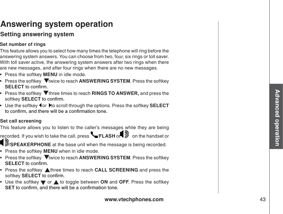 www.vtechphones.com 43Advanced operationAnswering system operationSetting answering systemSet number of ringsThis feature allows you to select how many times the telephone will ring before the answering system answers. You can choose from two, four, six rings or toll saver. With toll saver active, the answering system answers after two rings when there are new messages, and after four rings when there are no new messages. • Press the softkey MENU in idle mode.  • Press the softkey   twice to reach ANSWERING SYSTEM. Press the softkey SELECTVQEQPſTO• Press the softkey   three times to reach RINGS TO ANSWER, and press the softkey SELECTVQEQPſTO• Use the softkey   or   to scroll through the options. Press the softkey SELECTVQEQPſTOCPFVJGTGYKNNDGCEQPſTOCVKQPVQPGSet call screeningThis feature allows you to listen to the caller’s messages while they are being recorded. If you wish to take the call, press  /FLASH or    on the handset or /SPEAKERPHONE at the base unit when the message is being recorded. • Press the softkey MENU when in idle mode.  • Press the softkey   twice to reach ANSWERING SYSTEM. Press the softkey SELECTVQEQPſTO• Press the softkey   three times to reach CALL SCREENING and press the softkey SELECTVQEQPſTO• Use the softkey   or   to toggle between ON and OFF. Press the softkey SETVQEQPſTOCPFVJGTGYKNNDGCEQPſTOCVKQPVQPG