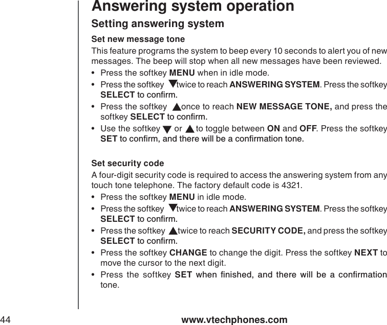 www.vtechphones.com44Answering system operationSet new message tone This feature programs the system to beep every 10 seconds to alert you of new messages. The beep will stop when all new messages have been reviewed.  • Press the softkey MENU when in idle mode.  •Press the softkey   twice to reach ANSWERING SYSTEM. Press the softkey SELECTVQEQPſTO• Press the softkey   once to reach NEW MESSAGE TONE, and press the softkey SELECTVQEQPſTO• Use the softkey   or   to toggle between ON and OFF. Press the softkey SETVQEQPſTOCPFVJGTGYKNNDGCEQPſTOCVKQPVQPGSetting answering systemSet security code A four-digit security code is required to access the answering system from any touch tone telephone. The factory default code is 4321.• Press the softkey MENU in idle mode.  •Press the softkey   twice to reach ANSWERING SYSTEM. Press the softkey SELECTVQEQPſTO•Press the softkey   twice to reach SECURITY CODE, and press the softkey SELECTVQEQPſTO• Press the softkey CHANGE to change the digit. Press the softkey NEXT to move the cursor to the next digit.  •Press the softkey SETYJGPſPKUJGFCPFVJGTGYKNNDGCEQPſTOCVKQPtone. 