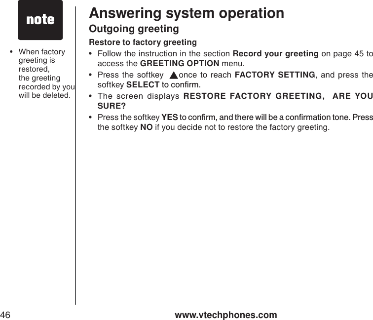 www.vtechphones.com46Answering system operationOutgoing greetingRestore to factory greeting• Follow the instruction in the section Record your greeting on page 45 to access the GREETING OPTION menu. • Press the softkey   once to reach FACTORY SETTING, and press the softkey SELECTVQEQPſTO• The screen displays RESTORE FACTORY GREETING,  ARE YOU SURE?•Press the softkey YESVQEQPſTOCPFVJGTGYKNNDGCEQPſTOCVKQPVQPG2TGUUthe softkey NO if you decide not to restore the factory greeting.• When factory greeting isrestored, the greeting recorded by you will be deleted. 