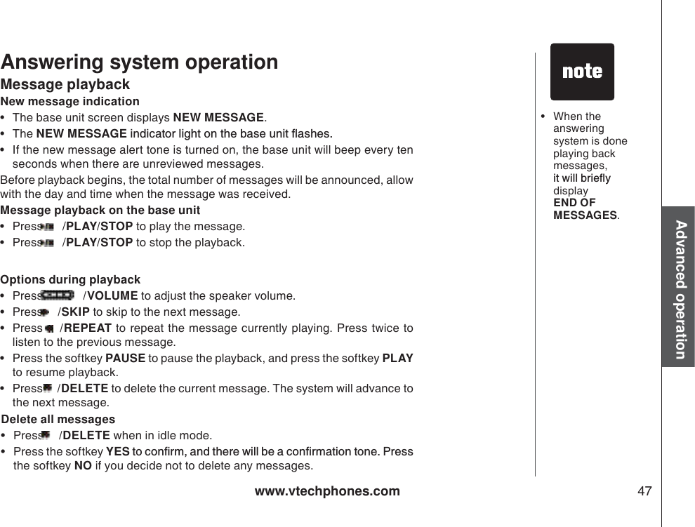 www.vtechphones.com 47Advanced operationAnswering system operationMessage playbackNew message indication• The base unit screen displays NEW MESSAGE.•The NEW MESSAGEKPFKECVQTNKIJVQPVJGDCUGWPKVƀCUJGU• If the new message alert tone is turned on, the base unit will beep every ten seconds when there are unreviewed messages.Before playback begins, the total number of messages will be announced, allow with the day and time when the message was received. Message playback on the base unit•Press   /PLAY/STOP to play the message.  •Press   /PLAY/STOP to stop the playback. Options during playback•Press   /VOLUME to adjust the speaker volume.   •Press  /SKIP to skip to the next message. •Press  /REPEAT to repeat the message currently playing. Press twice to listen to the previous message.    • Press the softkey PAUSE to pause the playback, and press the softkey PLAY to resume playback.       •Press  /DELETE to delete the current message. The system will advance to the next message.  Delete all messages•Press  /DELETE when in idle mode. • Press the softkey YESVQEQPſTOCPFVJGTGYKNNDGCEQPſTOCVKQPVQPG2TGUUthe softkey NO if you decide not to delete any messages.  • When the answering system is done playing back messages, KVYKNNDTKGƀ[display END OF MESSAGES.