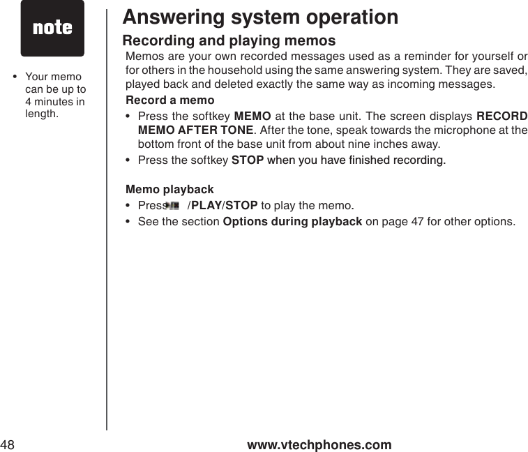 www.vtechphones.com48Answering system operationRecording and playing memosMemos are your own recorded messages used as a reminder for yourself or for others in the household using the same answering system. They are saved, played back and deleted exactly the same way as incoming messages. Record a memo• Press the softkey MEMO at the base unit. The screen displays RECORD MEMO AFTER TONE. After the tone, speak towards the microphone at the bottom front of the base unit from about nine inches away.• Press the softkey STOPYJGP[QWJCXGſPKUJGFTGEQTFKPIMemo playback•Press  /PLAY/STOP to play the memo..• See the section Options during playback on page 47 for other options.• Your memo can be up to 4 minutes inlength. 