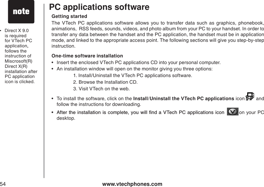 www.vtechphones.com54PC applications softwareGetting startedThe VTech PC applications software allows you to transfer data such as graphics, phonebook, animations,  RSS feeds, sounds, videos, and photo album from your PC to your handset. In order to transfer any data between the handset and the PC application, the handset must be in application mode, and linked to the appropriate access point. The following sections will give you step-by-step instruction. One-time software installation• Insert the enclosed VTech PC applications CD into your personal computer.• An installation window will open on the monitor giving you three options:    1. Install/Uninstall the VTech PC applications software.    2. Browse the Installation CD.    3. Visit VTech on the web.• To install the software, click on the Install/Uninstall the VTech PC applications icon   and follow the instructions for downloading.Ŗ #HVGTVJGKPUVCNNCVKQPKUEQORNGVG[QWYKNNſPFC86GEJ2%CRRNKECVKQPUKEQP  on your PC desktop.•Direct X 9.0 is required for VTech PC application,,follows the instruction of Miscrosoft(R) Direct X(R) installation after PC application icon is clicked. 