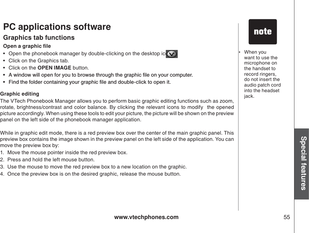 www.vtechphones.com 55Special features•When you want to use the microphone on the handset to record ringers, do not insert the audio patch cord into the headset jack. PC applications softwareOpen a graphic file• Open the phonebook manager by double-clicking on the desktop icon: • Click on the Graphics tab.• Click on the OPEN IMAGE button.Ŗ #YKPFQYYKNNQRGPHQT[QWVQDTQYUGVJTQWIJVJGITCRJKEſNGQP[QWTEQORWVGTŖ (KPFVJGHQNFGTEQPVCKPKPI[QWTITCRJKEſNGCPFFQWDNGENKEMVQQRGPKVGraphics tab functionsGraphic editingThe VTech Phonebook Manager allows you to perform basic graphic editing functions such as zoom, rotate, brightness/contrast and color balance. By clicking the relevant icons to modify  the opened   picture accordingly. When using these tools to edit your picture, the picture will be shown on the preview panel on the left side of the phonebook manager application. While in graphic edit mode, there is a red preview box over the center of the main graphic panel. Thispreview box contains the image shown in the preview panel on the left side of the application. You can move the preview box by:1. Move the mouse pointer inside the red preview box.2. Press and hold the left mouse button.3. Use the mouse to move the red preview box to a new location on the graphic.4. Once the preview box is on the desired graphic, release the mouse button.