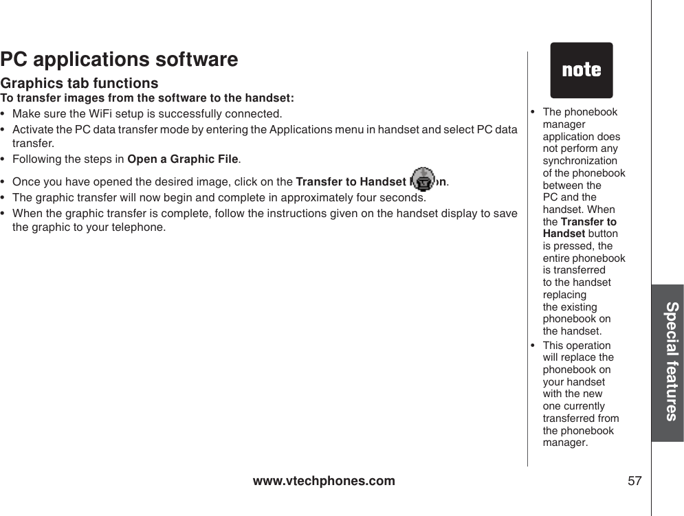 www.vtechphones.com 57Special featuresGraphics tab functions• The phonebook managerapplication does not perform any synchronizationof the phonebook between the PC and the handset. When the Transfer to Handset button is pressed, the entire phonebook is transferred to the handset replacingthe existingphonebook on the handset. • This operationwill replace the phonebook on your handset with the new one currently transferred from the phonebook manager.PC applications softwareTo transfer images from the software to the handset:• Make sure the WiFi setup is successfully connected. • Activate the PC data transfer mode by entering the Applications menu in handset and select PC data transfer. • Following the steps in Open a Graphic File.• Once you have opened the desired image, click on the Transfer to Handset button.• The graphic transfer will now begin and complete in approximately four seconds.• When the graphic transfer is complete, follow the instructions given on the handset display to save the graphic to your telephone.