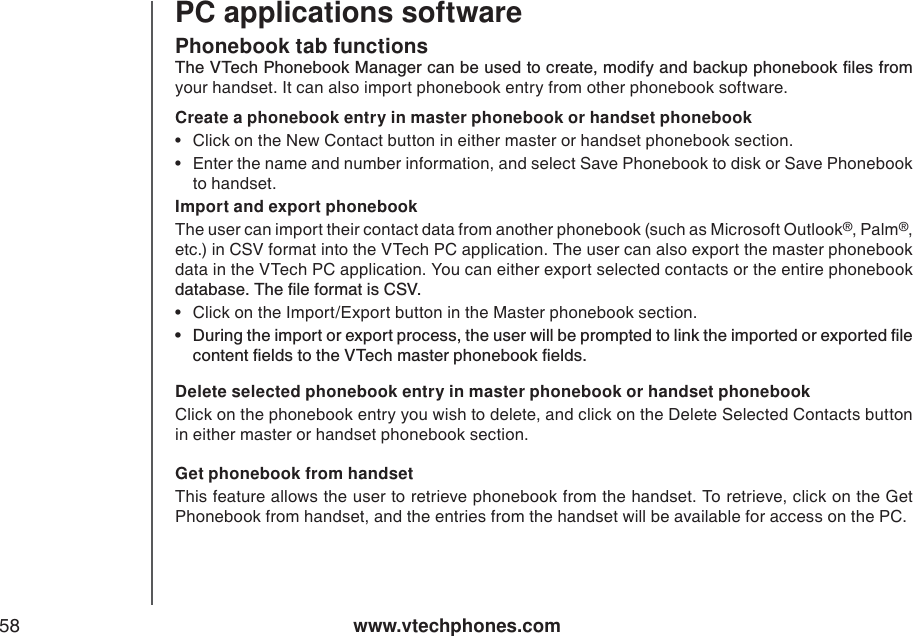 www.vtechphones.com58Phonebook tab functionsPC applications software6JG86GEJ2JQPGDQQM/CPCIGTECPDGWUGFVQETGCVGOQFKH[CPFDCEMWRRJQPGDQQMſNGUHTQOyour handset. It can also import phonebook entry from other phonebook software. Create a phonebook entry in master phonebook or handset phonebook• Click on the New Contact button in either master or handset phonebook section. • Enter the name and number information, and select Save Phonebook to disk or Save Phonebook to handset. Import and export phonebookThe user can import their contact data from another phonebook (such as Microsoft Outlook®, Palm®,etc.) in CSV format into the VTech PC application. The user can also export the master phonebook data in the VTech PC application. You can either export selected contacts or the entire phonebook FCVCDCUG6JGſNGHQTOCVKU%58• Click on the Import/Export button in the Master phonebook section. Ŗ &amp;WTKPIVJGKORQTVQTGZRQTVRTQEGUUVJGWUGTYKNNDGRTQORVGFVQNKPMVJGKORQTVGFQTGZRQTVGFſNGEQPVGPVſGNFUVQVJG86GEJOCUVGTRJQPGDQQMſGNFUDelete selected phonebook entry in master phonebook or handset phonebookClick on the phonebook entry you wish to delete, and click on the Delete Selected Contacts button in either master or handset phonebook section. Get phonebook from handsetThis feature allows the user to retrieve phonebook from the handset. To retrieve, click on the Get Phonebook from handset, and the entries from the handset will be available for access on the PC. 