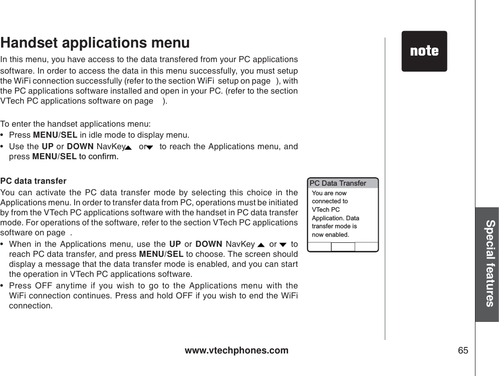 www.vtechphones.com 65Special featuresIn this menu, you have access to the data transfered from your PC applications software. In order to access the data in this menu successfully, you must setup the WiFi connection successfully (refer to the section WiFi  setup on page   ), with the PC applications software installed and open in your PC. (refer to the section VTech PC applications software on page    ).To enter the handset applications menu:•Press MENU/SEL in idle mode to display menu.    •Use the UP or DOWN NavKey  or  to reach the Applications menu, and press MENU/SELVQEQPſTOPC data transferYou can activate the PC data transfer mode by selecting this choice in the Applications menu. In order to transfer data from PC, operations must be initiated by from the VTech PC applications software with the handset in PC data transfer mode. For operations of the software, refer to the section VTech PC applications software on page  .• When in the Applications menu, use the UP or DOWN NavKey  or  to reach PC data transfer, and press MENU/SEL to choose. The screen should display a message that the data transfer mode is enabled, and you can start the operation in VTech PC applications software.   • Press OFF anytime if you wish to go to the Applications menu with the WiFi connection continues. Press and hold OFF if you wish to end the WiFiconnection.Handset applications menuPC Data TransferYou are nowconnected toVTech PCApplication. Datatransfer mode isnow enabled.