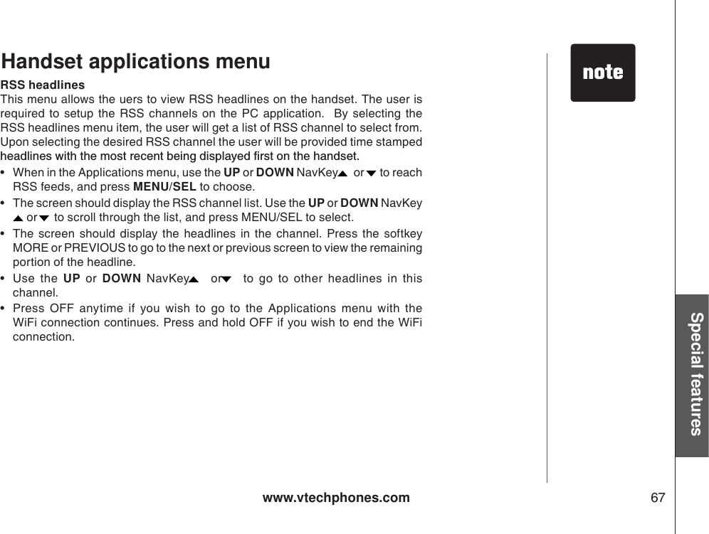 www.vtechphones.com 67Special featuresRSS headlinesThis menu allows the uers to view RSS headlines on the handset. The user isrequired to setup the RSS channels on the PC application.  By selecting the RSS headlines menu item, the user will get a list of RSS channel to select from.  Upon selecting the desired RSS channel the user will be provided time stamped JGCFNKPGUYKVJVJGOQUVTGEGPVDGKPIFKURNC[GFſTUVQPVJGJCPFUGV• When in the Applications menu, use the UP or DOWN NavKey  or  to reach RSS feeds, and press MENU/SEL to choose.• The screen should display the RSS channel list. Use the UP or DOWN NavKey or  to scroll through the list, and press MENU/SEL to select.   • The screen should display the headlines in the channel. Press the softkey MORE or PREVIOUS to go to the next or previous screen to view the remaining  portion of the headline. •Use the UP or DOWN NavKey  or  to go to other headlines in thischannel. • Press OFF anytime if you wish to go to the Applications menu with the WiFi connection continues. Press and hold OFF if you wish to end the WiFiconnection. Handset applications menu