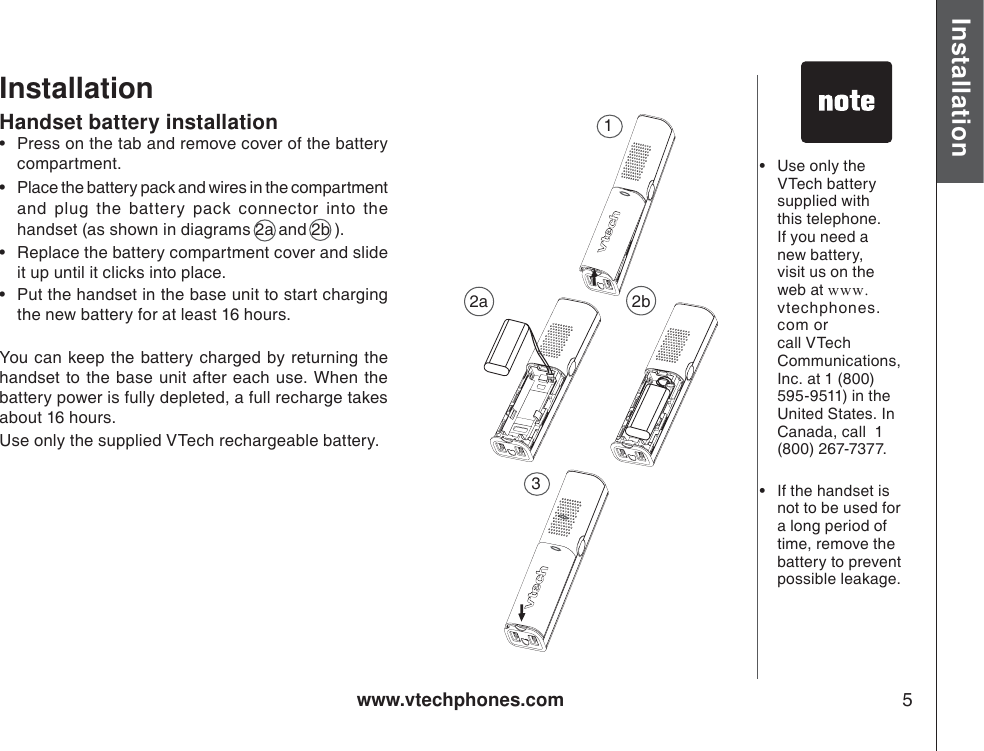 www.vtechphones.com 5Installation Basic operationInstallationHandset battery installation• Press on the tab and remove cover of the battery compartment.• Place the battery pack and wires in the compartment  and plug the battery pack connector into the handset (as shown in diagrams 2a and 2b ). • Replace the battery compartment cover and slide it up until it clicks into place.• Put the handset in the base unit to start charging the new battery for at least 16 hours.You can keep the battery charged by returning the handset to the base unit after each use. When the battery power is fully depleted, a full recharge takes about 16 hours. Use only the supplied VTech rechargeable battery.•Use only the VTech battery supplied with this telephone. If you need a new battery, visit us on the web at www.vtechphones.com or call VTech Communications, Inc. at 1 (800) 595-9511) in the United States. In Canada, call  1 (800) 267-7377.•If the handset isnot to be used for a long period of time, remove the battery to prevent possible leakage.2a 2b13