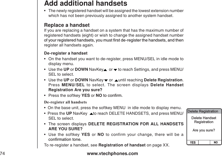 www.vtechphones.com74Add additional handsetsReplace a handsetIf you are replacing a handset on a system that has the maximum number of registered handsets (eight) or wish to change the assigned handset number QH[QWTTGIKUVGTGFJCPFUGVU[QWOWUVſTUVFGTGIKUVGTVJGJCPFUGVUCPFVJGPregister all handsets again. • The newly registered handset will be assigned the lowest extension number which has not been previously assigned to another system handset. De-register a handset • On the handset you want to de-register, press MENU/SEL in idle mode to display menu. •Use the UP or DOWN NavKey  or  to reach Settings, and press MENU/SEL to select.  •Use the UP or DOWN NavKey   or   until reaching Delete Registration.Press  MENU/SEL to select. The screen displays Delete Handset Registration Are you sure?• Press the softkey YES or NOVQEQPſTODe-register all handsets•  On the base unit, press the softkey MENU  in idle mode to display menu. •  Press the UP NavKey   to reach DELETE HANDSETS, and press MENU/SEL to select.  • The screen displays DELETE REGISTRATION FOR ALL HANDSETS   ARE YOU SURE? •Use the softkey YES or NO to confirm your change, there will be a EQPſTOCVKQPVQPGTo re-register a handset, see Registration of handset on page XX. Delete RegistrationYES NODelete HandsetRegistrationAre you sure?