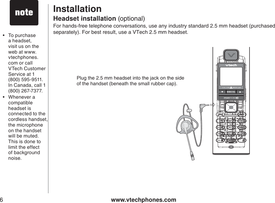 www.vtechphones.com6InstallationFor hands-free telephone conversations, use any industry standard 2.5 mm headset (purchased separately). For best result, use a VTech 2.5 mm headset. Headset installation (optional)• To purchase a headset, visit us on the web at www.vtechphones.com or call VTech Customer Service at 1 (800) 595-9511. In Canada, call 1 (800) 267-7377.• Whenever a compatible headset isconnected to the cordless handset, the microphone on the handset will be muted. This is done to limit the effect of background noise. Plug the 2.5 mm headset into the jack on the sideof the handset (beneath the small rubber cap).