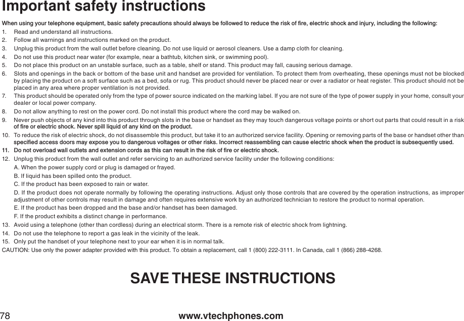 www.vtechphones.com78Important safety instructions9JGPWUKPI[QWTVGNGRJQPGGSWKROGPVDCUKEUCHGV[RTGECWVKQPUUJQWNFCNYC[UDGHQNNQYGFVQTGFWEGVJGTKUMQHſTGGNGEVTKEUJQEMCPFKPLWT[KPENWFKPIVJGHQNNQYKPI1. Read and understand all instructions. 2. Follow all warnings and instructions marked on the product.3. Unplug this product from the wall outlet before cleaning. Do not use liquid or aerosol cleaners. Use a damp cloth for cleaning. 4. Do not use this product near water (for example, near a bathtub, kitchen sink, or swimming pool).5. Do not place this product on an unstable surface, such as a table, shelf or stand. This product may fall, causing serious damage.6. Slots and openings in the back or bottom of the base unit and handset are provided for ventilation. To protect them from overheating, these openings must not be blocked by placing the product on a soft surface such as a bed, sofa or rug. This product should never be placed near or over a radiator or heat register. This product should not be placed in any area where proper ventilation is not provided. 7. This product should be operated only from the type of power source indicated on the marking label. If you are not sure of the type of power supply in your home, consult your dealer or local power company. 8. Do not allow anything to rest on the power cord. Do not install this product where the cord may be walked on. 9. Never push objects of any kind into this product through slots in the base or handset as they may touch dangerous voltage points or short out parts that could result in a risk QHſTGQTGNGEVTKEUJQEM0GXGTURKNNNKSWKFQHCP[MKPFQPVJGRTQFWEV10. To reduce the risk of electric shock, do not disassemble this product, but take it to an authorized service facility. Opening or removing parts of the base or handset other than URGEKſGFCEEGUUFQQTUOC[GZRQUG[QWVQFCPIGTQWUXQNVCIGUQTQVJGTTKUMU+PEQTTGEVTGCUUGODNKPIECPECWUGGNGEVTKEUJQEMYJGPVJGRTQFWEVKUUWDUGSWGPVN[WUGF &amp;QPQVQXGTNQCFYCNNQWVNGVUCPFGZVGPUKQPEQTFUCUVJKUECPTGUWNVKPVJGTKUMQHſTGQTGNGEVTKEUJQEM12. Unplug this product from the wall outlet and refer servicing to an authorized service facility under the following conditions:A. When the power supply cord or plug is damaged or frayed.B. If liquid has been spilled onto the product. C. If the product has been exposed to rain or water.D. If the product does not operate normally by following the operating instructions. Adjust only those controls that are covered by the operation instructions, as improper adjustment of other controls may result in damage and often requires extensive work by an authorized technician to restore the product to normal operation.E. If the product has been dropped and the base and/or handset has been damaged.F. If the product exhibits a distinct change in performance.13. Avoid using a telephone (other than cordless) during an electrical storm. There is a remote risk of electric shock from lightning.14. Do not use the telephone to report a gas leak in the vicinity of the leak.15. Only put the handset of your telephone next to your ear when it is in normal talk.CAUTION: Use only the power adapter provided with this product. To obtain a replacement, call 1 (800) 222-3111. In Canada, call 1 (866) 288-4268.SAVE THESE INSTRUCTIONS