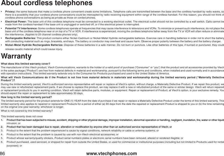 www.vtechphones.com86About cordless telephones•Privacy: the same features that make a cordless phone convenient create some limitations. Telephone calls are transmitted between the base and the cordless handset by radio waves, so there is a possibility that your cordless phone conversations could be intercepted by radio receiving equipment within range of the cordless handset. For this reason, you should not think of cordless phone conversations as being as private as those on corded phones.•Electrical Power: The base unit of this cordless telephone must be connected to a working electrical outlet. The electrical outlet should not be controlled by a wall switch. Calls cannot be made from the cordless handset if the base unit is unplugged or switched off, or if the electrical power is interrupted. •Potential TV Interference: Some cordless telephones operate at frequencies that may cause interference to televisions and VCRs. To minimize or prevent such interference, do not place the base unit of the cordless telephone near or on top of a TV or VCR. If interference is experienced, moving the cordless telephone father away from the TV or VCR will often reduce or eliminate the interference. (Applies to 25 channel cordless phones only).•Rechargeable Batteries: This product contains either Nickel-Cadmium or Nickel-Metal Hydride rechargeable batteries. Exercise care in handling batteries in order not to short the battery with conducting material such as rings, bracelets, and keys. The battery or conductor may overheat and cause harm. Observe proper polarity between the battery and the battery charger.•Nickel-Metal Hydride Rechargeable Batteries: Dispose of these batteries in a safe manner. Do not burn or puncture. Like other batteries of this type, if burned or punctured, they could release caustic material which could cause injury. WarrantyWhat does this limited warranty cover?The manufacturer of this Vtech product, Vtech Communications, warrants to the holder of a valid proof of purchase (“Consumer” or “you”) that the product and all accessories provided by Vtech in the sales package (“Product”) are free from material defects in material and workmanship, pursuant to the following terms and conditions, when installed and used normally and in accordance with operation instructions. This limited warranty extends only to the Consumer for Products purchased and used in the United States of America.What will Vtech Communications do if the Product is not free from material defects in materials and workmanship during the limited warranty period (“Materially Defective Product”)?During the limited warranty period, Vtech’s authorized service representative will repair or replace at Vtech’s option, without charge, a Materially Defective Product. If we repair this product, we may use new or refurbished replacement parts. If we choose to replace this product, we may replace it with a new or refurbished product of the same or similar design. Vtech will return repaired or replacement products to you in working condition. Vtech will retain defective parts, modules, or equipment. Repair or replacement of Product, at Vtech’s option, is your exclusive remedy. You should expect the repair or replacement to take approximately 30 days. How long is the limited warranty period?The limited warranty period for the product extends for ONE (1) YEAR from the date of purchase if we repair or replace a Materially Defective Product under the terms of this limited warranty. Thislimited warranty also applies to repaired or replacement Products for a period of either (a) 90 days from the date the repaired or replacement Product is shipped to you or (b) the time remaining on the original one-year warranty; whichever is longer. What is not covered by this limited warranty?This limited warranty does not cover 2TQFWEVVJCVJCUDGGPUWDLGEVGFVQOKUWUGCEEKFGPVUJKRRKPIQTQVJGTRJ[UKECNFCOCIGKORTQRGTKPUVCNNCVKQPCDPQTOCNQRGTCVKQPQTJCPFNKPIPGINKIGPVKPWPFCVKQPſTGYCVGTQTQVJGTNKSWKFintrusion; or 2TQFWEVVJCVJCUDGGPFCOCIGFFWGVQTGRCKTCNVGTCVKQPQTOQFKſECVKQPD[CP[QPGQVJGTVJCPCPCWVJQTK\GFUGTXKEGTGRTGUGPVCVKXGQH8VGEJQT3. Product to the extent that the problem experienced is cause by signal conditions, network reliability or cable or antenna systems; or 4. Product to the extent that the problem is caused by use with non-Vtech electrical accessories; or5. Product whose warranty/quality stickers, Product serial numbers plates or electronic serial numbers have been removed, altered or rendered illegible; or 6. Product purchased, used serviced, or shipped for repair from outside the United States, or used for commercial or institutional purposes (including but not limited to Products used for rental purposes); or