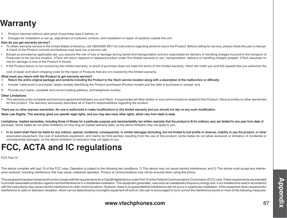 www.vtechphones.com 87Appendix7. Product returned without valid proof of purchase (see 2 below); or 8. Charges for installation or set up, adjustment of customer controls, and installation or repair of systems outside the unit.How do you get warranty service?• To obtain warranty service in the United States of America, call 1(800)595-9511 for instructions regarding where to return the Product. Before calling for service, please check the user’s manual. A check of the Product controls and features may save you a service call. • Except as provided by applicable law, you assume the risk of loss or damage during transit and transportation and are responsible for delivery or handling charges incurred in the transport of Product(s) to the service location. VTech will return repaired or replaced product under this limited warranty to you, transportation, delivery or handling charges prepaid. VTech assumes no risk for damage or loss of the Product in transit. • If the Product failure is not covered by this limited warranty, or proof of purchase does not meet the terms of this limited warranty, Vtech will notify you and will request that you authorize the cost of repair and return shipping costs for the repair of Products that are not covered by this limited warranty.What must you return with the Product to get warranty service?  4GVWTPVJGGPVKTGQTKIKPCNRCEMCIGCPFEQPVGPVUKPENWFKPIVJG2TQFWEVVQVJG8VGEJUGTXKEGNQECVKQPCNQPIYKVJCFGUETKRVKQPQHVJGOCNHWPEVKQPQTFKHſEWNV[2. Include “valid proof or purchase” (sales receipt) identifying the Product purchased (Product model) and the date of purchase or receipt; and 3. Provide your name, complete and correct mailing address, and telephone number. Other Limitations• This warranty is the complete and exclusive agreement between you and Vtech. It supersedes all other written or oral communications related to this Product. Vtech provides no other warranties for this product. The warranty exclusively describes all of Vtech’s responsibilities regarding the product. 6JGTGCTGPQQVJGTGZRTGUUYCTTCPVKGU0QQPGKUCWVJQTK\GFVQOCMGOQFKſECVKQPUVQVJKUNKOKVGFYCTTCPV[CPF[QWUJQWNFPQVTGN[QPCP[UWEJOQFKſECVKQPState Law Rights: 6JKUYCTTCPV[IKXGU[QWURGEKſENGICNTKIJVUCPF[QWOC[CNUQJCXGQVJGTTKIJVUYJKEJXCT[HTQOUVCVGVQUVCVGLimitations:+ORNKGFYCTTCPVKGUKPENWFKPIVJQUGQHſVPGUUHQTCRCTVKEWNCTRWTRQUGCPFOGTEJCPVCDKNKV[CPYTKVVGPYCTTCPV[VJCVVJGRTQFWEVKUſVHQTQTFKPCT[WUGCTGNKOKVGFVQQPG[GCTHTQOFCVGQHpurchase, Some states do not allow limitations on how long an implied warranty lasts, so the above limitation may not apply to you. Ŗ +PPQGXGPVUJCNN8VGEJDGNKCDNGHQTCP[KPFKTGEVURGEKCNKPEKFGPVCNEQPUGSWGPVKCNQTUKOKNCTFCOCIGUKPENWFKPIDWVPQVNKOKVGFVQNQUVRTQſVUQTTGXGPWGKPCDKNKV[VQWUGVJGRTQFWEVQTQVJGTassociated equipment, the cost of substitute equipment, and claims by third parties) resulting from the use of this product, some states do not allow exclusion or limitation of incidental or consequential damages, so the above limitation or exclusion may not apply to you. FCC, ACTA and IC regulationsFCC Part 15This device complies with part 15 of the FCC rules. Operation is subject to the following two conditions: 1) This device may not cause harmful interference; and 2) This device must accept any interfer-ence received, including interference that may cause undesired operation. Privacy of communications may not be ensured when using this phone.This equipment has been tested and found to comply with the requirements for a ClassB digital device under Part 15 of the Federal Communications Commission (FCC) rules.These requirements are intendedto provide reasonable protection against harmfulinterference in a residential installation. This equipment generates, uses and can radiateradio frequency energy and, if not installed and used in accordance with the instructions,may cause harmful interference to radio communications. However, there is no guaranteethat interference will not occur in a particular installation. If this equipment does causeharmful interference to radio or television reception, which can be determined by turningthe equipment off and on, the user is encouraged to try to correct the interference byone or more of the following measures:Warranty