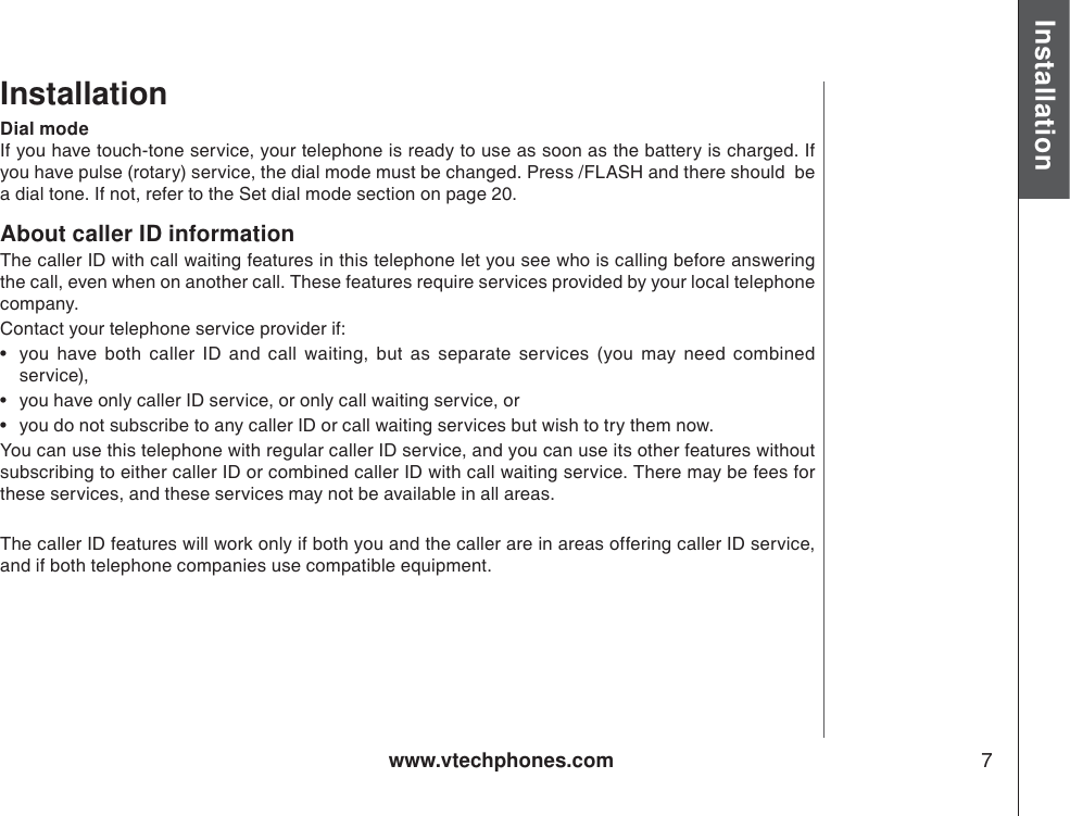 www.vtechphones.com 7Installation Basic operationInstallationAbout caller ID informationThe caller ID with call waiting features in this telephone let you see who is calling before answering the call, even when on another call. These features require services provided by your local telephone company. Contact your telephone service provider if: • you have both caller ID and call waiting, but as separate services (you may need combined service), • you have only caller ID service, or only call waiting service, or • you do not subscribe to any caller ID or call waiting services but wish to try them now. You can use this telephone with regular caller ID service, and you can use its other features without subscribing to either caller ID or combined caller ID with call waiting service. There may be fees for these services, and these services may not be available in all areas. The caller ID features will work only if both you and the caller are in areas offering caller ID service, and if both telephone companies use compatible equipment.Dial modeIf you have touch-tone service, your telephone is ready to use as soon as the battery is charged. If you have pulse (rotary) service, the dial mode must be changed. Press /FLASH and there should  be a dial tone. If not, refer to the Set dial mode section on page 20.