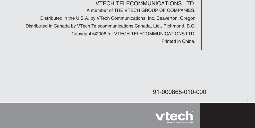 VTECH TELECOMMUNICATIONS LTD.A member of THE VTECH GROUP OF COMPANIES.Distributed in the U.S.A. by VTech Communications, Inc. Beaverton, OregonDistributed in Canada by VTech Telecommunications Canada, Ltd., Richmond, B.C.Copyright ©2006 for VTECH TELECOMMUNICATIONS LTD.Printed in China.91-000865-010-000