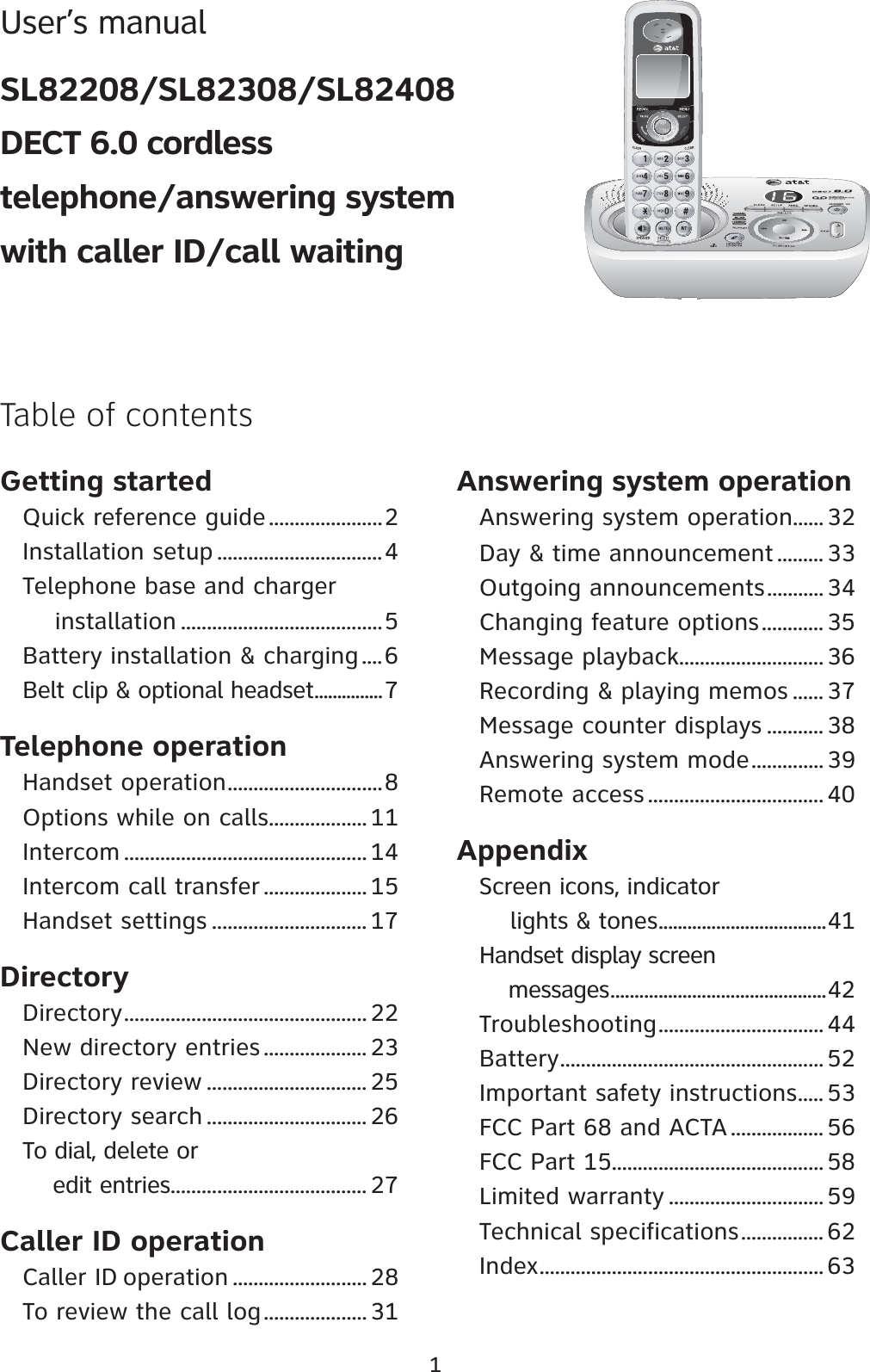 Getting startedQuick reference guide......................2Installation setup ................................4Telephone base and charger     installation .......................................5Battery installation &amp; charging ....6Belt clip &amp; optional headset...............7Telephone operationHandset operation..............................8Options while on calls................... 11Intercom ............................................... 14Intercom call transfer .................... 15Handset settings .............................. 17DirectoryDirectory............................................... 22New directory entries .................... 23Directory review ............................... 25Directory search ............................... 26To dial, delete or     edit entries...................................... 27Caller ID operationCaller ID operation .......................... 28To review the call log.................... 31Answering system operationAnswering system operation...... 32Day &amp; time announcement ......... 33Outgoing announcements........... 34Changing feature options............ 35Message playback............................36Recording &amp; playing memos ...... 37Message counter displays ........... 38Answering system mode.............. 39Remote access..................................40AppendixScreen icons, indicator     lights &amp; tones...................................41Handset display screen     messages.............................................42Troubleshooting................................ 44Battery................................................... 52Important safety instructions..... 53FCC Part 68 and ACTA.................. 56FCC Part 15......................................... 58Limited warranty .............................. 59Technical specifications................ 62Index....................................................... 631Table of contentsUser’s manualSL82208/SL82308/SL82408DECT 6.0 cordless telephone/answering system with caller ID/call waiting