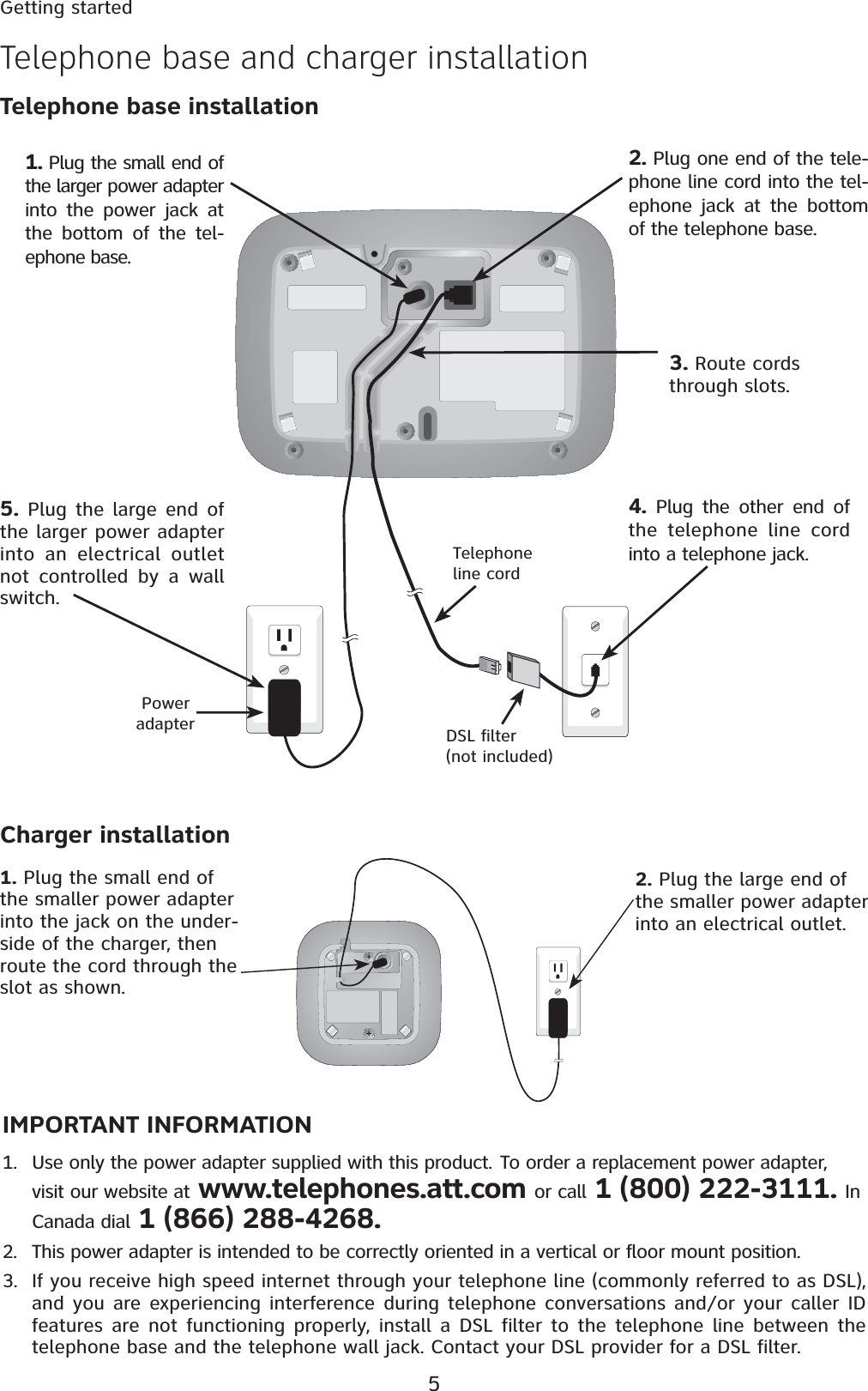 5Getting startedIMPORTANT INFORMATION1. Use only the power adapter supplied with this product. To order a replacement power adapter, visit our website at www.telephones.att.com or call 1 (800) 222-3111. In Canada dial 1 (866) 288-4268.2. This power adapter is intended to be correctly oriented in a vertical or floor mount position. 3. If you receive high speed internet through your telephone line (commonly referred to as DSL), and you are experiencing interference during telephone conversations and/or your caller ID features are not functioning properly, install a DSL filter to the telephone line between the telephone base and the telephone wall jack. Contact your DSL provider for a DSL filter.  Telephone base and charger installation1. Plug the small end of the smaller power adapter into the jack on the under-side of the charger, then route the cord through the slot as shown.2. Plug the large end of the smaller power adapter into an electrical outlet.Charger installationTelephone base installation4. Plug the other end of the telephone line cord into a telephone jack.1. Plug the small end of the larger power adapter into the power jack at the bottom of the tel-ephone base.3. Route cords through slots.5. Plug the large end of the larger power adapter into an electrical outlet not controlled by a wall switch. Power adapter2. Plug one end of the tele-phone line cord into the tel-ephone jack at the bottom of the telephone base.DSL filter (not included)Telephone line cord