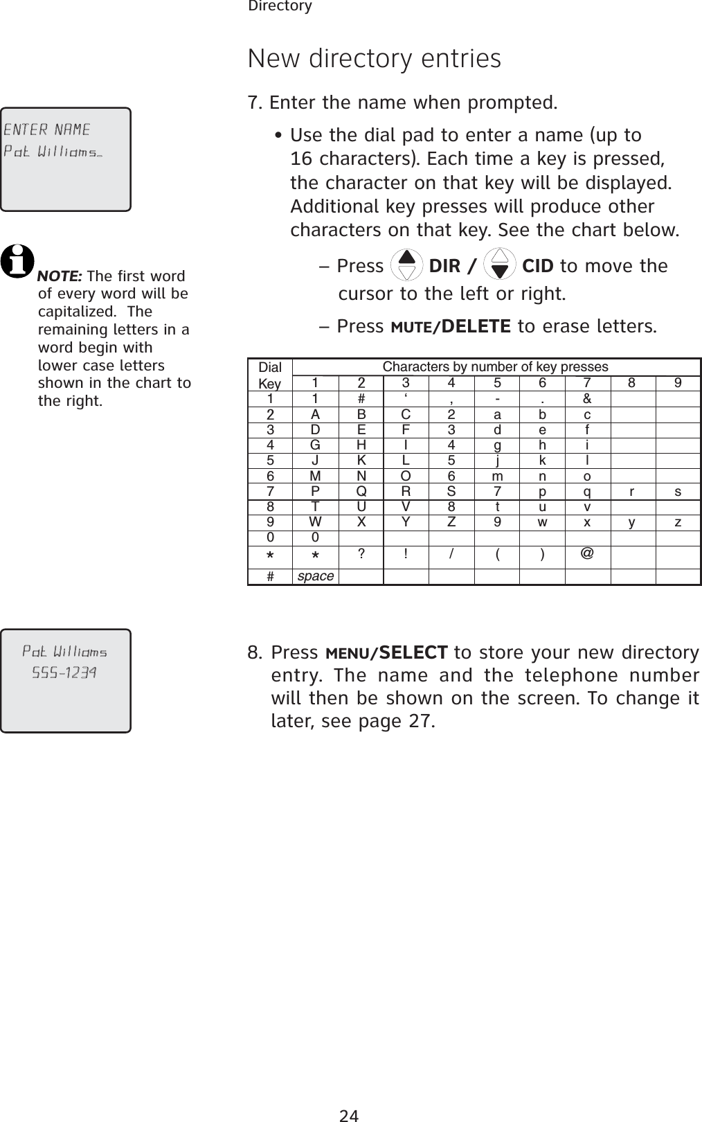 24DirectoryNew directory entries7. Enter the name when prompted. • Use the dial pad to enter a name (up to         16 characters). Each time a key is pressed,          the character on that key will be displayed.    Additional key presses will produce other        characters on that key. See the chart below.– Press  DIR /   CID to move the    cursor to the left or right.– Press MUTE/DELETE to erase letters.DialKeyCharacters by number of key presses1345678900##, .-&amp;‘?! / ( )@11ABC2abc3def4ghi5jkl6mnoS7pq8tuvZ9wxryszDEFGHIJKLMNOPQRTUVWspaceXY34567898. Press MENU/SELECT to store your new directory entry. The name and the telephone number will then be shown on the screen. To change it later, see page 27.%.4%2.!-%0AT7ILLIAMS?0AT7ILLIAMSNOTE: The first word    of every word will be    capitalized.  The    remaining letters in a    word begin with    lower case letters    shown in the chart to    the right. 
