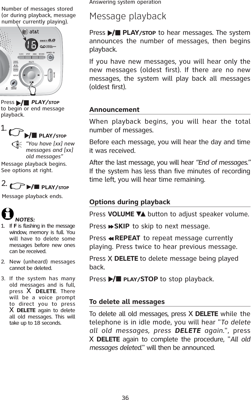 36Answering system operationMessage playbackPress  PLAY/STOP to hear messages. The system announces the number of messages, then begins playback.If you have new messages, you will hear only the new messages (oldest first). If there are no new messages, the system will play back all messages (oldest first). AnnouncementWhen playback begins, you will hear the total number of messages.Before each message, you will hear the day and time it was received.After the last message, you will hear “End of messages.”If the system has less than five minutes of recording time left, you will hear time remaining.Options during playbackPress VOLUME  button to adjust speaker volume.Press  SKIP to skip to next message.Press  REPEAT  to repeat message currently playing. Press twice to hear previous message. Press  DELETE to delete message being played back.Press  PLAY/STOP to stop playback.To delete all messagesTo delete all old messages, press  DELETE while the telephone is in idle mode, you will hear &quot;To delete all old messages, press DELETE again.&quot;, press DELETE  again to complete the procedure, &quot;All old messages deleted.&quot; will then be announced. Number of messages stored (or during playback, message number currently playing).NOTES:1. If F is flashing in the message window,  memory is full. You will have to delete some messages before new ones can be received.2. New (unheard) messages cannot be deleted.3. If the system has many old messages and is full, press  DELETE. There will be a voice prompt to direct you to press DELETE again to delete all old messages. This will take up to 18 seconds. Press  PLAY/STOPto begin or end message playback.1.“You have [xx] new messages and [xx] old messages”Message playback begins. See options at right.PLAY/STOP2.Message playback ends. PLAY/STOP