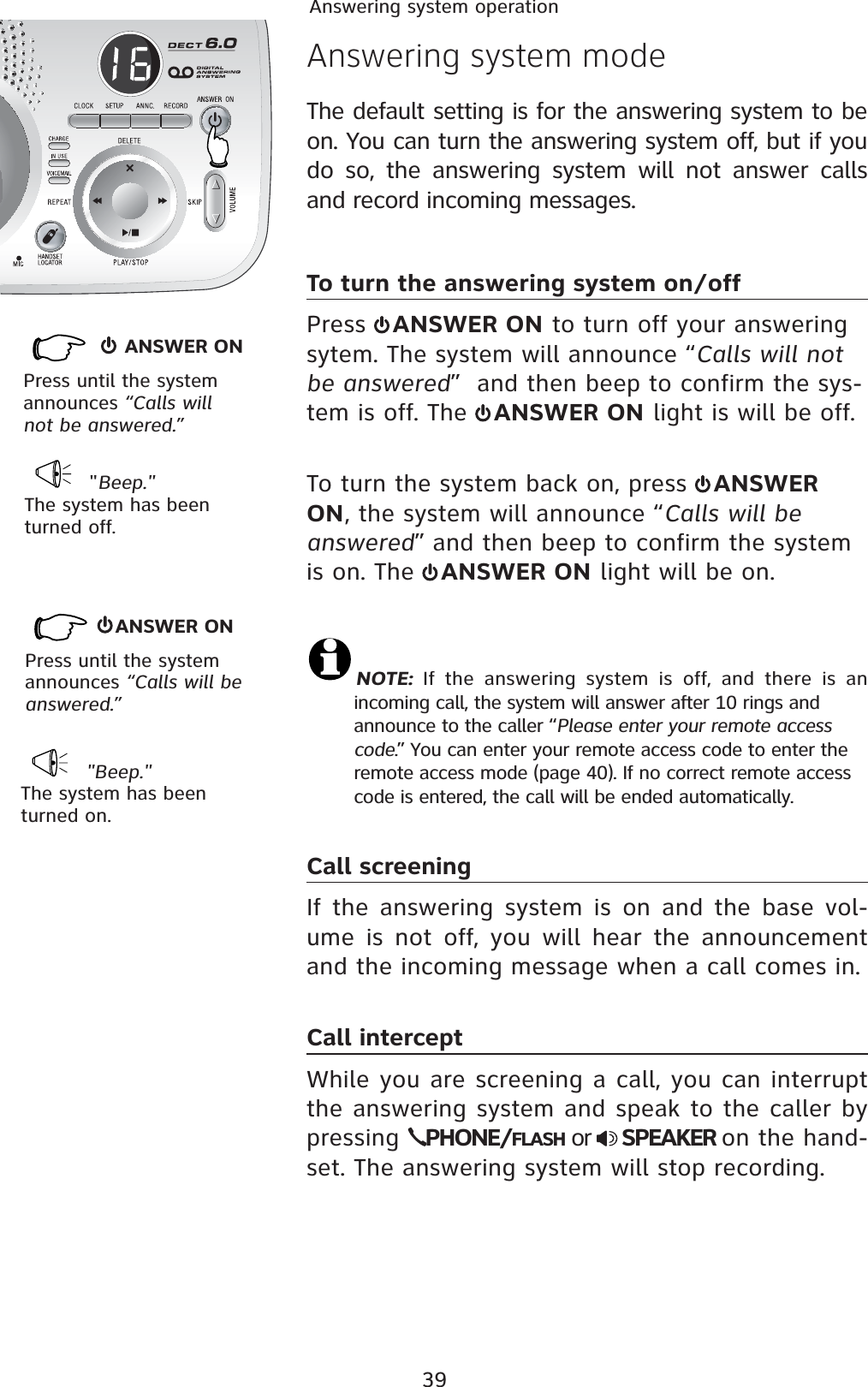 39Answering system operation     ANSWER ONPress until the system announces “Calls will not be answered.”   &quot;Beep.&quot;The system has been turned off. Answering system modeThe default setting is for the answering system to be on. You can turn the answering system off, but if you do so, the answering system will not answer calls and record incoming messages.To turn the answering system on/off Press  ANSWER ON to turn off your answering sytem. The system will announce “Calls will not be answered”  and then beep to confirm the sys-tem is off. The  ANSWER ON light is will be off.To turn the system back on, press  ANSWER ON, the system will announce “Calls will be answered” and then beep to confirm the system is on. The  ANSWER ON light will be on.NOTE: If the answering system is off, and there is an    incoming call, the system will answer after 10 rings and       announce to the caller “Please enter your remote access    code.” You can enter your remote access code to enter the    remote access mode (page 40). If no correct remote access    code is entered, the call will be ended automatically.Call screeningIf the answering system is on and the base vol-ume is not off, you will hear the announcement and the incoming message when a call comes in.  Call interceptWhile you are screening a call, you can interrupt the answering system and speak to the caller by pressing  PHONE/FLASH or  SPEAKER on the hand-set. The answering system will stop recording. &quot;Beep.&quot;The system has been turned on.ANSWER ONPress until the system announces “Calls will be answered.”