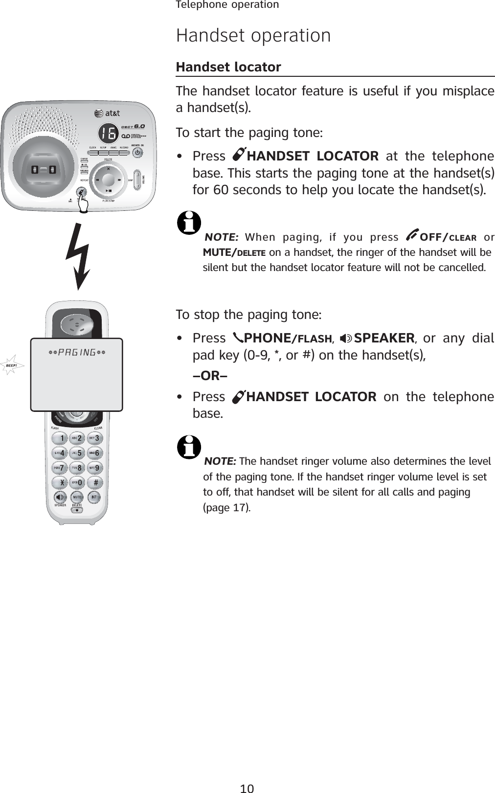 10Telephone operationHandset operationHandset locatorThe handset locator feature is useful if you misplace a handset(s). To start the paging tone: • Press  HANDSET LOCATOR at the telephone base. This starts the paging tone at the handset(s) for 60 seconds to help you locate the handset(s). NOTE:  When paging, if you press  OFF/CLEAR or    MUTE/DELETE on a handset, the ringer of the handset will be    silent but the handset locator feature will not be cancelled.To stop the paging tone:•Press  PHONE/FLASH,SPEAKER,or any dial pad key (0-9, *, or #) on the handset(s), –OR–• Press  HANDSET LOCATOR on the telephone base.NOTE: The handset ringer volume also determines the level         of the paging tone. If the handset ringer volume level is set         to off, that handset will be silent for all calls and paging                  (page 17).0!&apos;).&apos;
