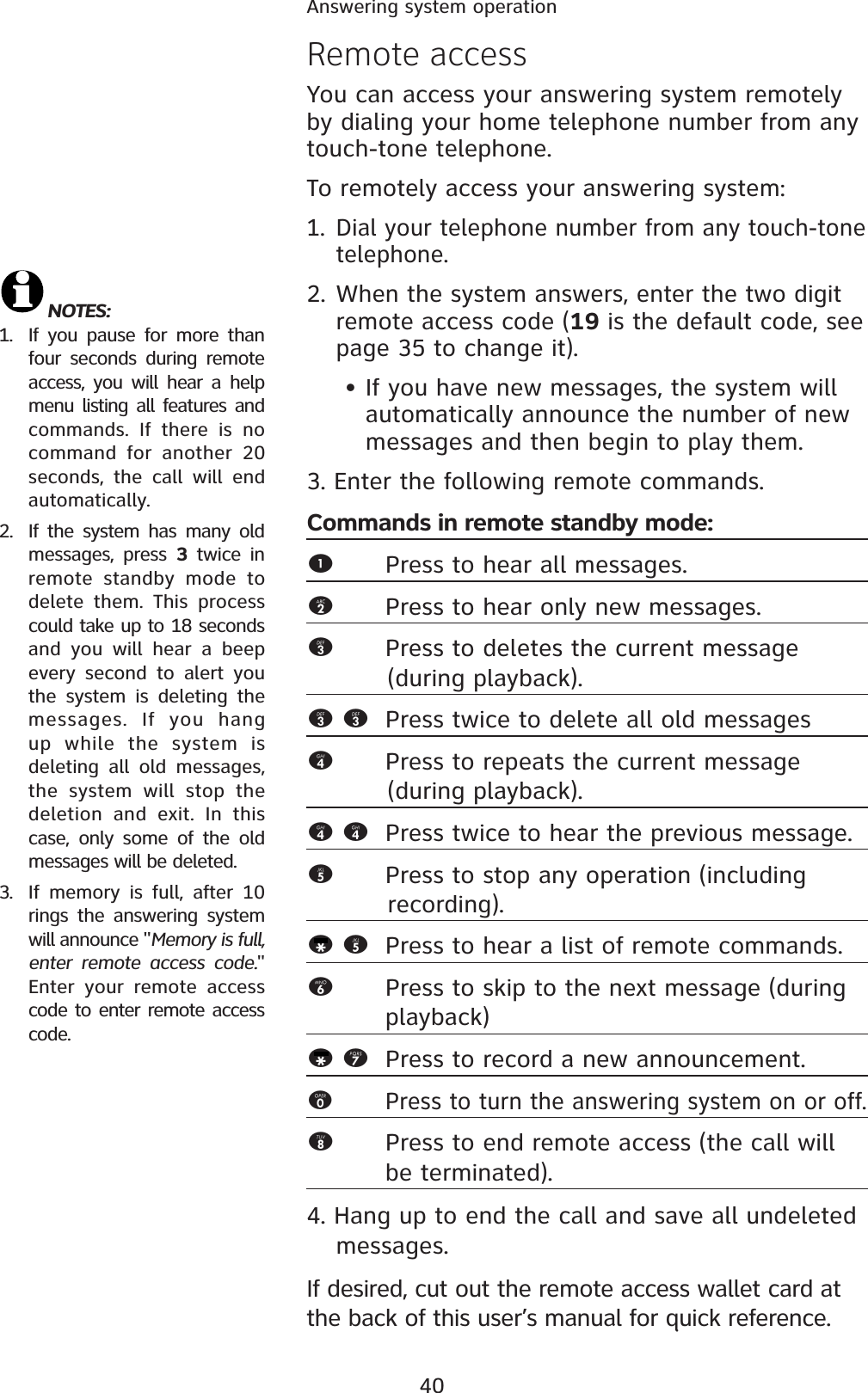 40Answering system operationRemote accessYou can access your answering system remotely by dialing your home telephone number from any touch-tone telephone.To remotely access your answering system:1. Dial your telephone number from any touch-tone telephone.2.When the system answers, enter the two digit remote access code (19 is the default code, see page 35 to change it). • If you have new messages, the system will automatically announce the number of new messages and then begin to play them.3. Enter the following remote commands.Commands in remote standby mode:1Press to hear all messages.2Press to hear only new messages.3Press to deletes the current message           (during playback).33 Press twice to delete all old messages4Press to repeats the current message           (during playback).44 Press twice to hear the previous message. 5Press to stop any operation (including              recording).*5 Press to hear a list of remote commands.6Press to skip to the next message (during playback)*7 Press to record a new announcement.0Press to turn the answering system on or off.8Press to end remote access (the call will be terminated). 4. Hang up to end the call and save all undeleted messages.If desired, cut out the remote access wallet card at the back of this user’s manual for quick reference.NOTES: 1. If you pause for more than four seconds during remote access, you will hear a help menu listing all features and commands. If there is no command for another 20 seconds, the call will end automatically.2. If the system has many old messages, press 3 twice in remote standby mode to delete them. This process could take up to 18 seconds and you will hear a beep every second to alert you the system is deleting the messages. If you hang up while the system is deleting all old messages, the system will stop the deletion and exit. In this case, only some of the old messages will be deleted.3. If memory is full, after 10 rings the answering system will announce &quot;Memory is full, enter remote access code.&quot;Enter your remote access code to enter remote access code.