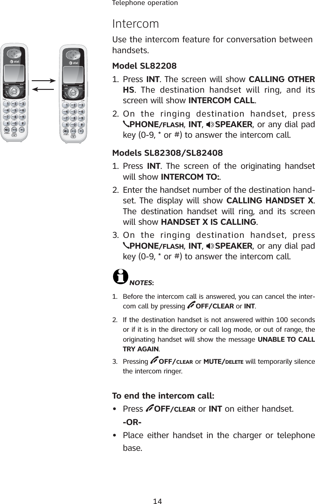 14Telephone operationIntercomUse the intercom feature for conversation between handsets.Model SL822081. Press INT. The screen will show CALLING OTHER HS. The destination handset will ring, and its screen will show INTERCOM CALL.2. On the ringing destination handset, press PHONE/FLASH, INT,  SPEAKER, or any dial pad key (0-9, * or #) to answer the intercom call.Models SL82308/SL824081. Press  INT. The screen of the originating handset will show INTERCOM TO:.2. Enter the handset number of the destination hand-set. The display will show CALLING HANDSET X.  The destination handset will ring, and its screen will show HANDSET X IS CALLING.3. On the ringing destination handset, press PHONE/FLASH, INT,  SPEAKER, or any dial pad key (0-9, * or #) to answer the intercom call.NOTES:1. Before the intercom call is answered, you can cancel the inter-com call by pressing  OFF/CLEAR or INT.2. If the destination handset is not answered within 100 seconds or if it is in the directory or call log mode, or out of range, the originating handset will show the message UNABLE TO CALL TRY AGAIN.3. Pressing  OFF/CLEAR or MUTE/DELETE will temporarily silence the intercom ringer.To end the intercom call:• Press  OFF/CLEAR or INT on either handset.-OR-• Place either handset in the charger or telephone base.
