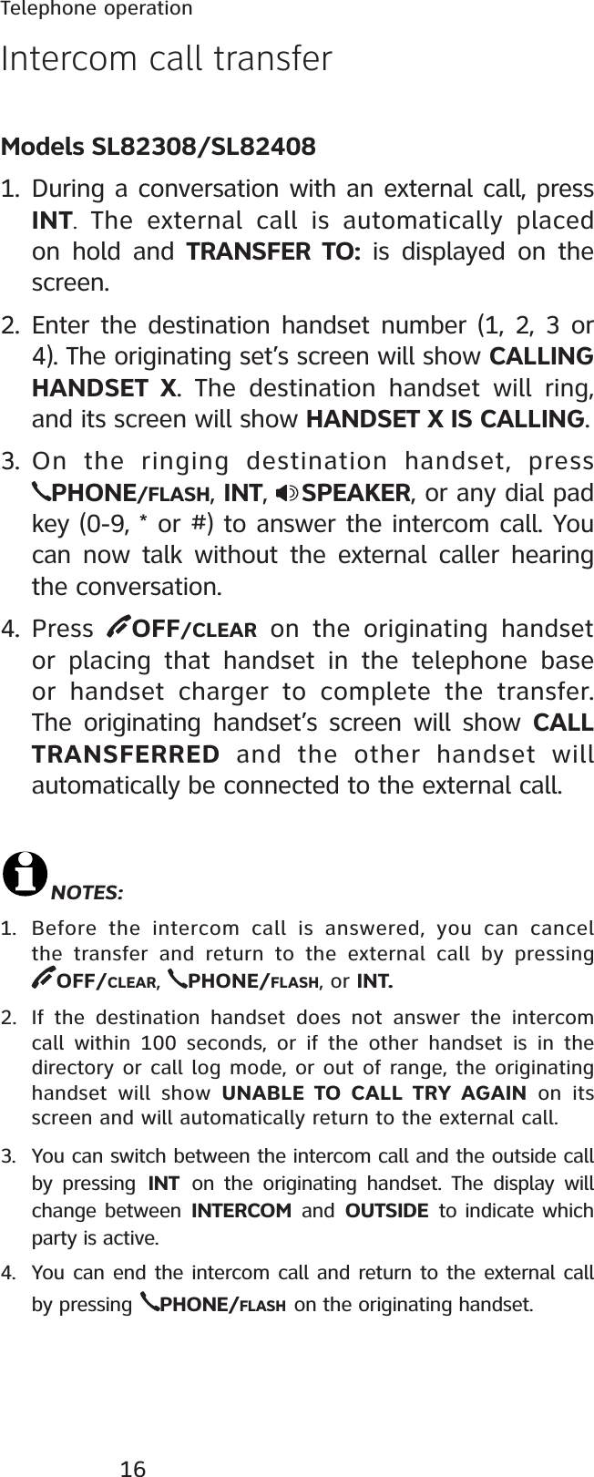 16Telephone operationIntercom call transfer  Models SL82308/SL824081. During a conversation with an external call, press INT. The external call is automatically placed on hold and TRANSFER TO: is displayed on the screen.2. Enter the destination handset number (1, 2, 3 or 4). The originating set’s screen will show CALLING HANDSET X. The destination handset will ring, and its screen will show HANDSET X IS CALLING.3. On the ringing destination handset, press PHONE/FLASH, INT,  SPEAKER, or any dial pad key (0-9, * or #) to answer the intercom call. You can now talk without the external caller hearing the conversation.4. Press  OFF/CLEAR on the originating handset or placing that handset in the telephone base or handset charger to complete the transfer. The originating handset’s screen will show CALL TRANSFERRED and the other handset will automatically be connected to the external call.NOTES:1. Before the intercom call is answered, you can cancel the transfer and return to the external call by pressing          OFF/CLEAR,PHONE/FLASH, or INT.2. If the destination handset does not answer the intercom call within 100 seconds, or if the other handset is in the directory or call log mode, or out of range, the originating handset will show UNABLE TO CALL TRY AGAIN on its screen and will automatically return to the external call.3. You can switch between the intercom call and the outside call by pressing INT on the originating handset. The display will change between INTERCOM and OUTSIDE to indicate which party is active.4. You can end the intercom call and return to the external call by pressing PHONE/FLASH on the originating handset.