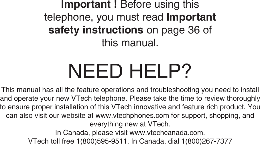 NEED HELP?This manual has all the feature operations and troubleshooting you need to install and operate your new VTech telephone. Please take the time to review thoroughly to ensure proper installation of this VTech innovative and feature rich product. You can also visit our website at www.vtechphones.com for support, shopping, and everything new at VTech. In Canada, please visit www.vtechcanada.com. VTech toll free 1(800)595-9511. In Canada, dial 1(800)267-7377Important ! Before using this telephone, you must read Important safety instructions on page 36 of this manual.