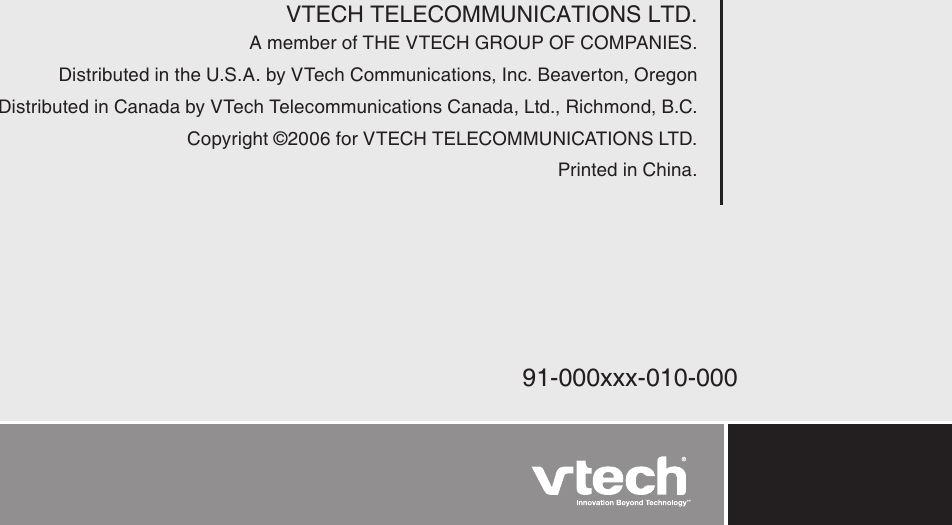 VTECH TELECOMMUNICATIONS LTD.A member of THE VTECH GROUP OF COMPANIES.Distributed in the U.S.A. by VTech Communications, Inc. Beaverton, OregonDistributed in Canada by VTech Telecommunications Canada, Ltd., Richmond, B.C.Copyright ©2006 for VTECH TELECOMMUNICATIONS LTD.Printed in China.91-000xxx-010-000