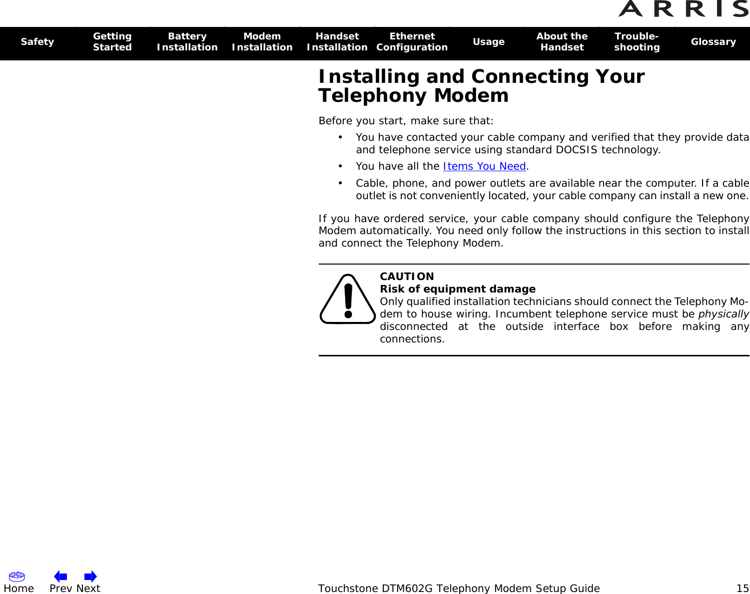 Home Prev Next Touchstone DTM602G Telephony Modem Setup Guide 15Safety Getting Started Battery Installation Modem Installation Handset Installation Ethernet Configuration  Usage About the Handset Trouble-shooting  GlossaryInstalling and Connecting Your Telephony ModemBefore you start, make sure that:• You have contacted your cable company and verified that they provide data and telephone service using standard DOCSIS technology.•You have all the Items You Need.• Cable, phone, and power outlets are available near the computer. If a cable outlet is not conveniently located, your cable company can install a new one.If you have ordered service, your cable company should configure the Telephony Modem automatically. You need only follow the instructions in this section to install and connect the Telephony Modem.CAUTIONRisk of equipment damageOnly qualified installation technicians should connect the Telephony Mo-dem to house wiring. Incumbent telephone service must be physicallydisconnected at the outside interface box before making any connections.