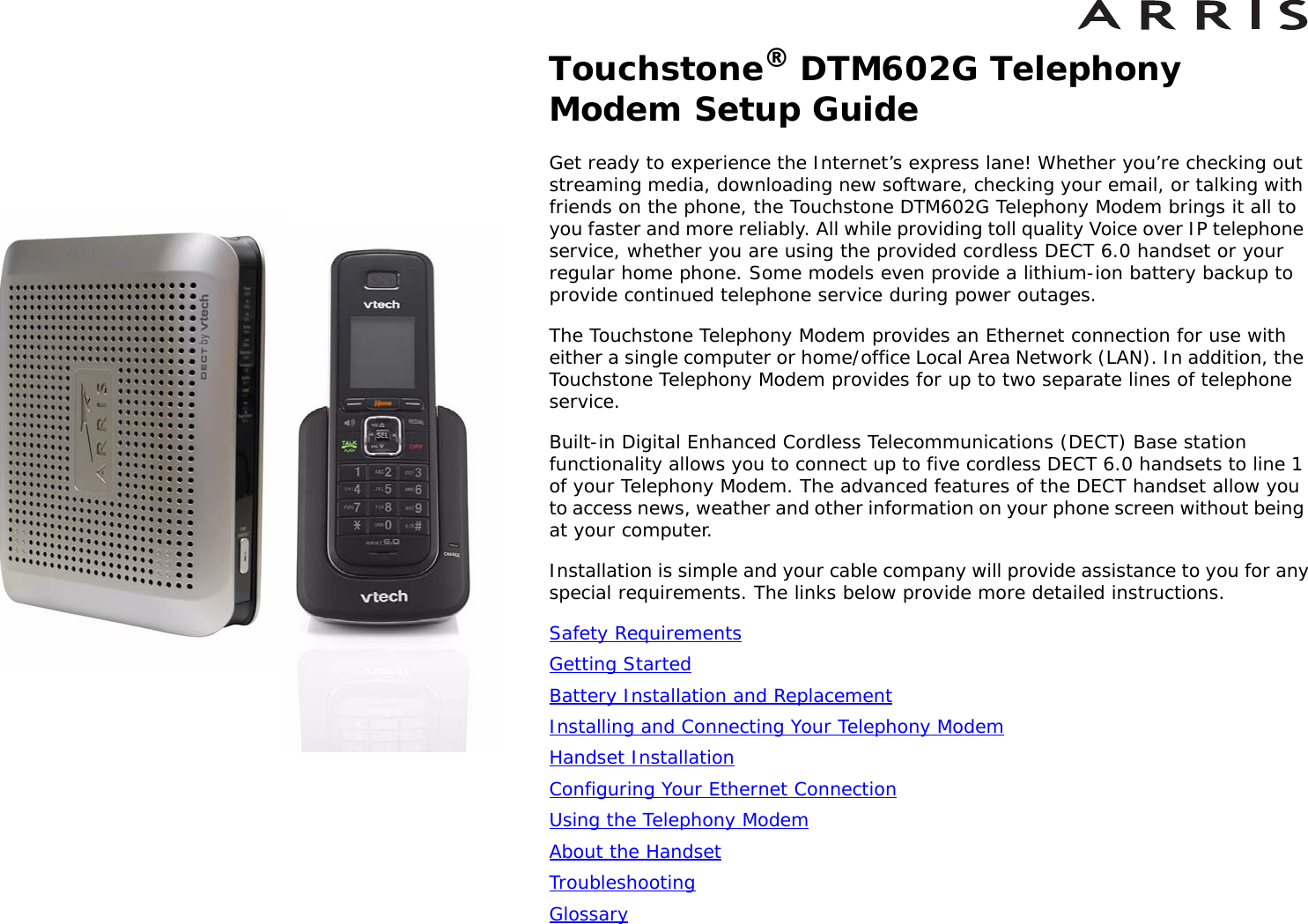 Touchstone® DTM602G Telephony Modem Setup GuideGet ready to experience the Internet’s express lane! Whether you’re checking out streaming media, downloading new software, checking your email, or talking with friends on the phone, the Touchstone DTM602G Telephony Modem brings it all to you faster and more reliably. All while providing toll quality Voice over IP telephone service, whether you are using the provided cordless DECT 6.0 handset or your regular home phone. Some models even provide a lithium-ion battery backup to provide continued telephone service during power outages.The Touchstone Telephony Modem provides an Ethernet connection for use with either a single computer or home/office Local Area Network (LAN). In addition, the Touchstone Telephony Modem provides for up to two separate lines of telephone service.Built-in Digital Enhanced Cordless Telecommunications (DECT) Base station functionality allows you to connect up to five cordless DECT 6.0 handsets to line 1 of your Telephony Modem. The advanced features of the DECT handset allow you to access news, weather and other information on your phone screen without being at your computer.Installation is simple and your cable company will provide assistance to you for any special requirements. The links below provide more detailed instructions.Safety RequirementsGetting StartedBattery Installation and ReplacementInstalling and Connecting Your Telephony ModemHandset InstallationConfiguring Your Ethernet ConnectionUsing the Telephony ModemAbout the HandsetTroubleshootingGlossary