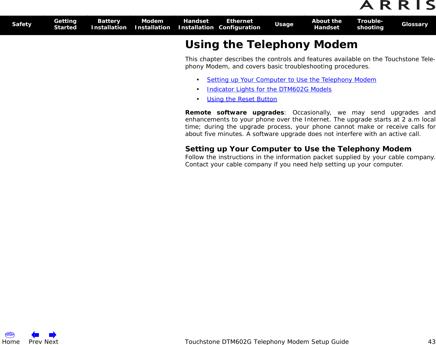 Home Prev Next Touchstone DTM602G Telephony Modem Setup Guide 43Safety Getting Started Battery Installation Modem Installation Handset Installation Ethernet Configuration  Usage About the Handset Trouble-shooting  GlossaryUsing the Telephony ModemThis chapter describes the controls and features available on the Touchstone Tele-phony Modem, and covers basic troubleshooting procedures.•Setting up Your Computer to Use the Telephony Modem •Indicator Lights for the DTM602G Models •Using the Reset Button Remote software upgrades: Occasionally, we may send upgrades and enhancements to your phone over the Internet. The upgrade starts at 2 a.m local time; during the upgrade process, your phone cannot make or receive calls for about five minutes. A software upgrade does not interfere with an active call.Setting up Your Computer to Use the Telephony ModemFollow the instructions in the information packet supplied by your cable company. Contact your cable company if you need help setting up your computer.