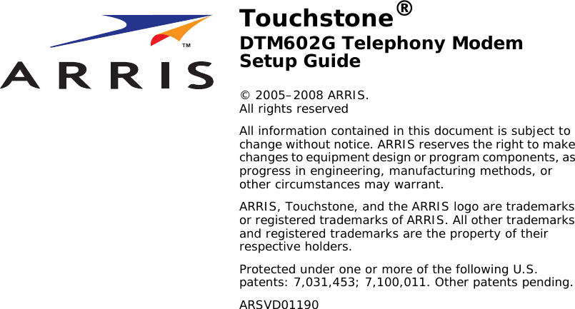 Touchstone®DTM602G Telephony Modem Setup Guide© 2005–2008 ARRIS. All rights reservedAll information contained in this document is subject to change without notice. ARRIS reserves the right to make changes to equipment design or program components, as progress in engineering, manufacturing methods, or other circumstances may warrant.ARRIS, Touchstone, and the ARRIS logo are trademarks or registered trademarks of ARRIS. All other trademarks and registered trademarks are the property of their respective holders.Protected under one or more of the following U.S. patents: 7,031,453; 7,100,011. Other patents pending.ARSVD01190