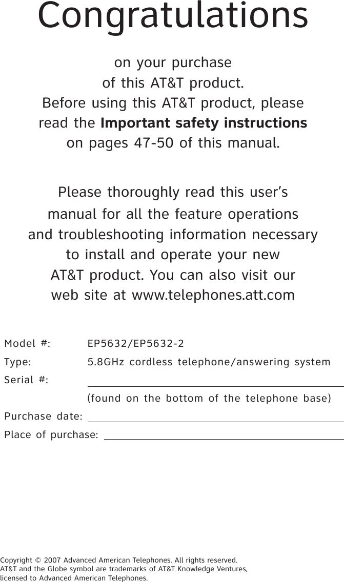 Congratulations on your purchaseof this AT&amp;T product.Before using this AT&amp;T product, pleaseread the Important safety instructionson pages 47-50 of this manual.Please thoroughly read this user’smanual for all the feature operationsand troubleshooting information necessaryto install and operate your newAT&amp;T product. You can also visit ourweb site at www.telephones.att.comModel #:  EP5632/EP5632-2Type:   5.8GHz  cordless telephone/answering  system Serial #:    (found  on  the bottom  of  the telephone  base)Purchase date: Place of purchase: Copyright © 2007 Advanced American Telephones. All rights reserved.  AT&amp;T and the Globe symbol are trademarks of AT&amp;T Knowledge Ventures, licensed to Advanced American Telephones. 
