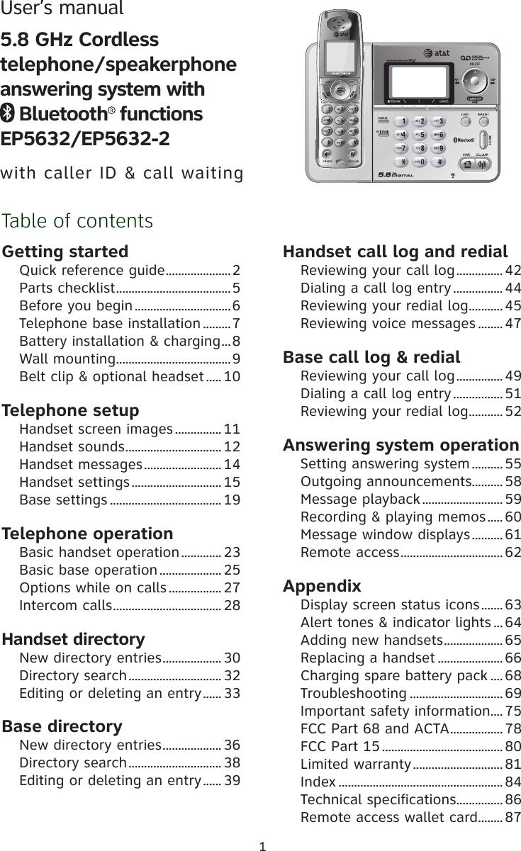 1Table of contentsGetting startedQuick reference guide .....................2Parts checklist .....................................5Before you begin ...............................6Telephone base installation .........7Battery installation &amp; charging ...8Wall mounting .....................................9Belt clip &amp; optional headset .....10Telephone setupHandset screen images ............... 11Handset sounds ............................... 12Handset messages ......................... 14Handset settings ............................. 15Base settings .................................... 19Telephone operationBasic handset operation ............. 23Basic base operation .................... 25Options while on calls ................. 27Intercom calls ................................... 28Handset directoryNew directory entries ................... 30Directory search ..............................32Editing or deleting an entry ...... 33Base directoryNew directory entries ................... 36Directory search ..............................38Editing or deleting an entry ...... 39Handset call log and redialReviewing your call log ...............42Dialing a call log entry ................44Reviewing your redial log ........... 45Reviewing voice messages ........47Base call log &amp; redialReviewing your call log ...............49Dialing a call log entry ................51Reviewing your redial log ........... 52Answering system operationSetting answering system .......... 55Outgoing announcements .......... 58Message playback .......................... 59Recording &amp; playing memos ..... 60Message window displays .......... 61Remote access ................................. 62AppendixDisplay screen status icons ....... 63Alert tones &amp; indicator lights ... 64Adding new handsets ................... 65Replacing a handset ..................... 66Charging spare battery pack .... 68Troubleshooting .............................. 69Important safety information.... 75FCC Part 68 and ACTA ................. 78FCC Part 15 .......................................80Limited warranty ............................. 81Index ..................................................... 84Technical specifications ............... 86Remote access wallet card ........ 87User’s manual 5.8 GHz Cordless                 telephone/speakerphone answering system with                 Bluetooth  functions     EP5632/EP5632-2with caller ID &amp; call waiting